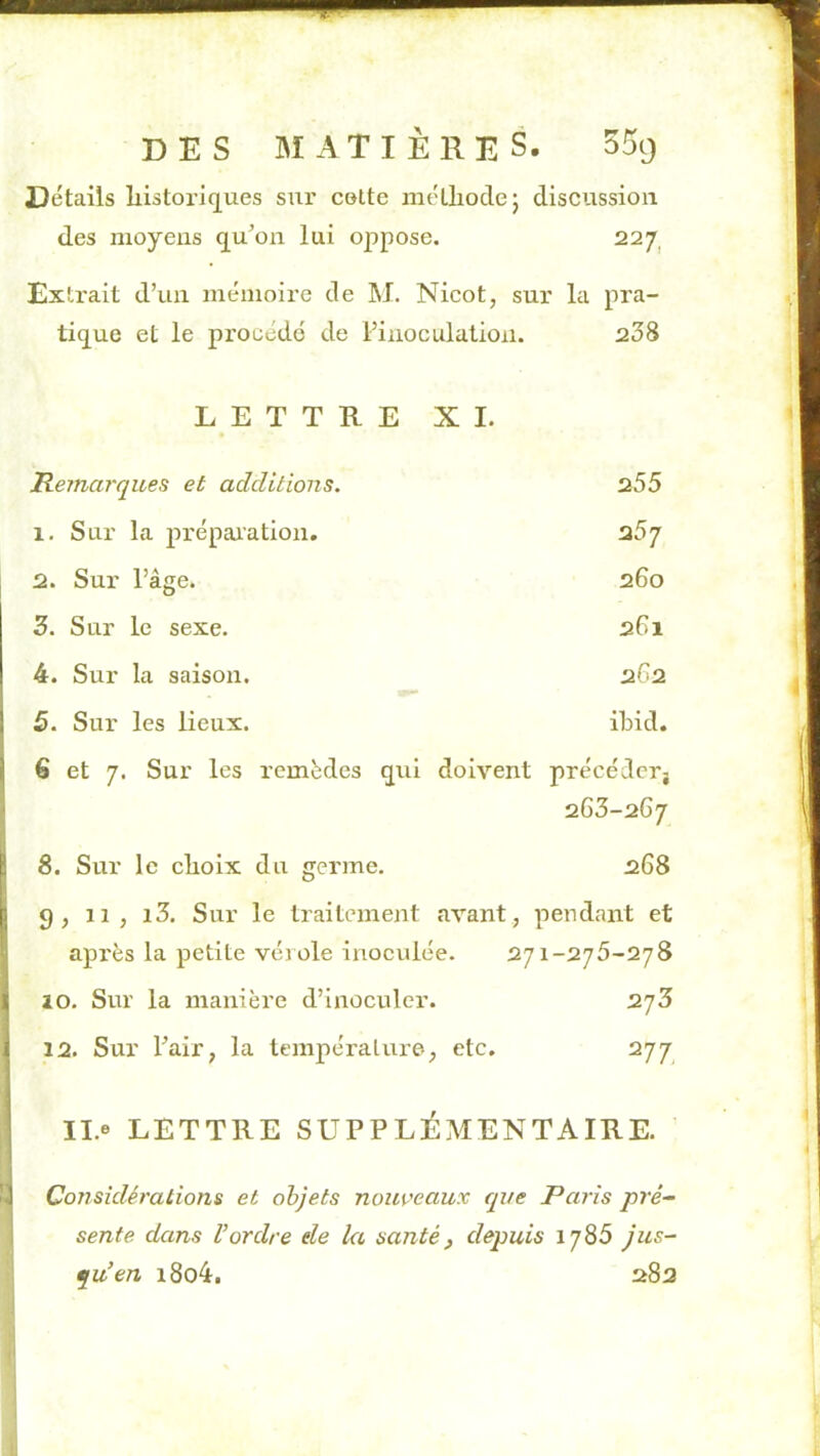 Détails liistoriq^ues sur celte mélliodej discussion des moyens c[u’on lui oppose. 22y Extrait d’un mémoire de M. Nicot, sur la pra- ti(jue et le procédé de l’inoculation. 238 LETTRE XI. Remarques et additions. 255 1. Sur la prépaiation. 257 2. Sur l’âge. 260 3. Sur le sexe. 261 4. Sur la saison. 262 5. Sur les lieux. ibid. 6 et 7. Sur les remèdes qui doivent précédcrj 263-2G7 ! 8. Sur le clioix du germe. 268 Ij g, 11, i3. Sur le traitement avant, pendant et B après la petite vérole inoculée. 271-275-278 i( 10. Sur la manière d’inoculer. 2y3 i 12. Sur l’air, la tempéraliu’©, etc. 277 Il.e LETTRE SUPPLÉMENTAIRE. 1 Conskléralions et objets nouveaux que Paris pré~ sente dans U ordre de ki santé, depuis ij85 jus- qu'en i8o4. 282