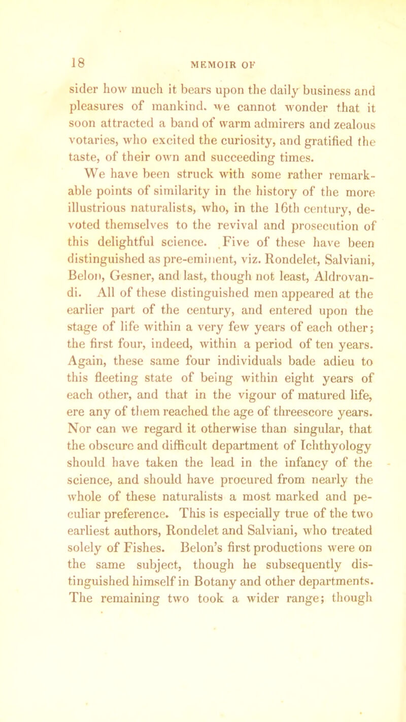 sider how much it bears upon the daily business and pleasures of mankind, we cannot wonder that it soon attracted a band of warm admirers and zealous votaries, who excited the curiosity, and gratified the taste, of their own and succeeding times. We have been struck with some rather remark- able points of similarity in the history of the more illustrious naturalists, who, in the 16th century, de- voted themselves to the revival and prosecution of this delightful science. Five of these have been distinguished as pre-eminent, viz. Rondelet, Salviani, Belon, Gesner, and last, though not least, Aldrovan- di. All of these distinguished men appeared at the earlier part of the century, and entered upon the stage of life within a very few years of each other; the first four, indeed, within a period of ten years. Again, these same four individuals bade adieu to this fleeting state of being within eight years of each other, and that in the vigour of matured life, ere any of them reached the age of threescore years. Nor can we regard it otherwise than singular, that the obscure and difficult department of Ichthyology should have taken the lead in the infancy of the science, and should have procured from nearly the whole of these naturalists a most marked and pe- culiar preference. This is especially true of the two earliest authors, Rondelet and Salviani, who treated solely of Fishes. Belon’s first productions were on the same subject, though he subsequently dis- tinguished himself in Botany and other departments. The remaining two took a wider range; though