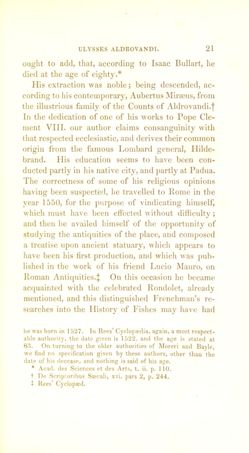 ought to add, that, according to Isaac Bullart, he died at the age of eighty.* His extraction was noble; being descended, ac- cording to his contemporary, Aubertus Mi rams, from the illustrious family of the Counts of Aldrovandi.j In the dedication of one of his works to Pope Cle- ment VIII. our author claims consanguinity with that respected ecclesiastic, and derives their common origin from the famous Lombard general, Hilde- brand. His education seems to have been con- ducted partly in his native city, and partly at Padua. The correctness of some of his religious opinions having been suspected, lie travelled to Rome in the year 1550, for the purpose of vindicating himself, which must have been effected without difficulty; and then he availed himself of the opportunity of studying the antiquities of the place, and composed a treatise upon ancient statuary, which appears to have been his first production, and which was pub- lished in the work of his friend Lucio Mauro, on Roman Anticjuities.J On this occasion he became acquainted with the celebrated Rondolet, already mentioned, and this distinguished Frenchman’s re- searches into the History of Fishes may have had he was born in 1527. In Rees’ Cyclopredia, again, a most respect- able authority, the date given is 1522, and the age is stated at 83. On turning to the older authorities of Moreri and Bayle, we find no specification given by these authors, other than the date of his decease, and nothing is said of his age. * Acad, des Sciences et des Arts, t. ii. p. 110. t lie Scriptoribus Sseculi, xvi. pars 2, p. 244. t Rees’ Cyclopaed.