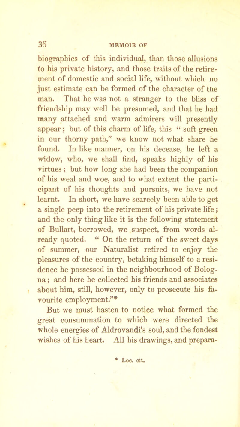 biographies of this individual, than those allusions to his private history, and those traits of the retire- ment of domestic and social life, without which no just estimate can be formed of the character of the man. That he was not a stranger to the bliss of friendship may well be presumed, and that he had many attached and warm admirers will presently appear; but of this charm of life, this “ soft green in our thorny path,” we know not what share he found. In like manner, on his decease, he left a widow, who, we shall find, speaks highly of his virtues ; but how long she had been the companion of his weal and woe, and to what extent the parti- cipant of his thoughts and pursuits, we have not learnt. In short, we have scarcely been able to get a single peep into the retirement of his private life; and the only thing like it is the following statement of Bullart, borrowed, we suspect, from words al- ready quoted. “ On the return of the sweet days of summer, our Naturalist retired to enjoy the pleasures of the country, betaking himself to a resi- dence he possessed in the neighbourhood of Bolog- na ; and here he collected his friends and associates about him, still, however, only to prosecute his fa- vourite employment.”* But we must hasten to notice what formed the great consummation to which were directed the whole energies of Aldrovandi’s soul, and the fondest wishes of his heart. All his drawings, and prepara-