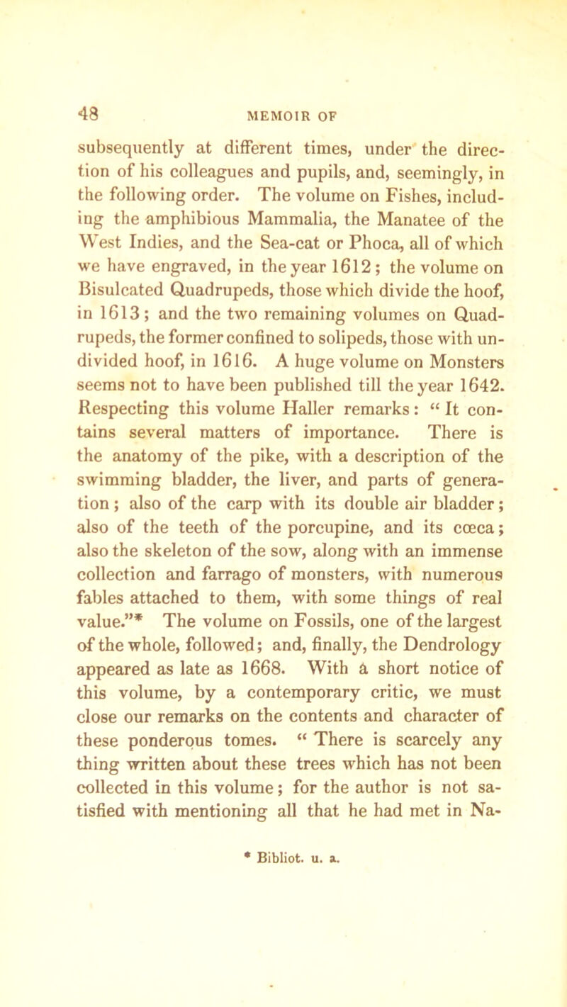 subsequently at different times, under the direc- tion of his colleagues and pupils, and, seemingly, in the following order. The volume on Fishes, includ- ing the amphibious Mammalia, the Manatee of the West Indies, and the Sea-cat or Phoca, all of which we have engraved, in the year 1612 ; the volume on Bisulcated Quadrupeds, those which divide the hoof, in 1613; and the two remaining volumes on Quad- rupeds, the former confined to solipeds, those with un- divided hoof, in 1616. A huge volume on Monsters seems not to have been published till the year 1642. Respecting this volume Haller remarks: “ It con- tains several matters of importance. There is the anatomy of the pike, with a description of the swimming bladder, the liver, and parts of genera- tion ; also of the carp with its double air bladder; also of the teeth of the porcupine, and its cceca; also the skeleton of the sow, along with an immense collection and farrago of monsters, with numerous fables attached to them, with some things of real value.”* The volume on Fossils, one of the largest of the whole, followed; and, finally, the Dendrology appeared as late as 1668. With a short notice of this volume, by a contemporary critic, we must close our remarks on the contents and character of these ponderous tomes. “ There is scarcely any thing written about these trees which has not been collected in this volume; for the author is not sa- tisfied with mentioning all that he had met in Na- * Bibliot. u. a.