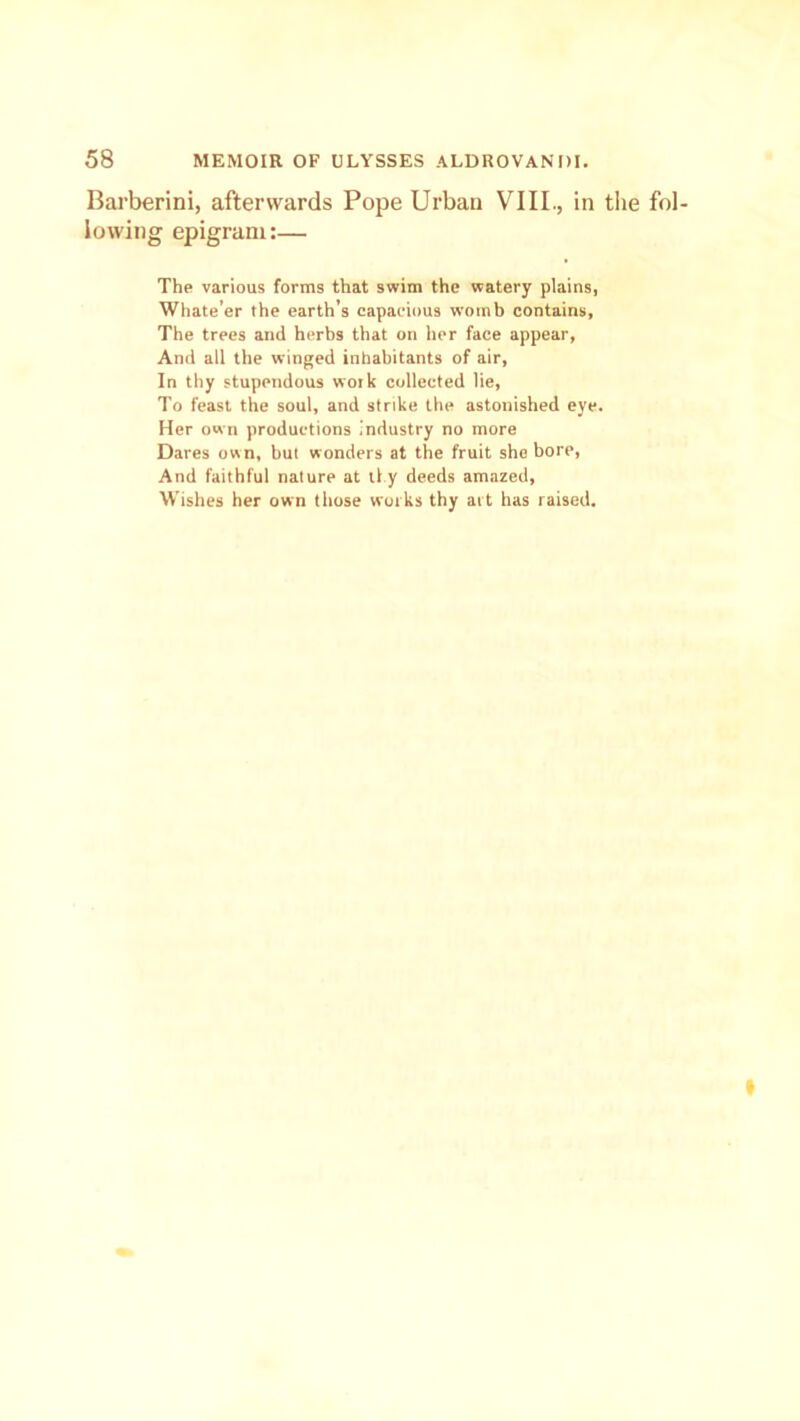 Barberini, afterwards Pope Urban VIII., in the fol- lowing epigram:— The various forms that swim the watery plains, Whate’er the earth’s capacious womb contains, The trees and herbs that on her face appear, And all the winged inhabitants of air, In thy stupendous work collected lie, To feast the soul, and strike the astonished eye. Her own productions industry no more Dares own, but wonders at the fruit she bore, And faithful nature at tl.y deeds amazed, Wishes her own those works thy art has raised.