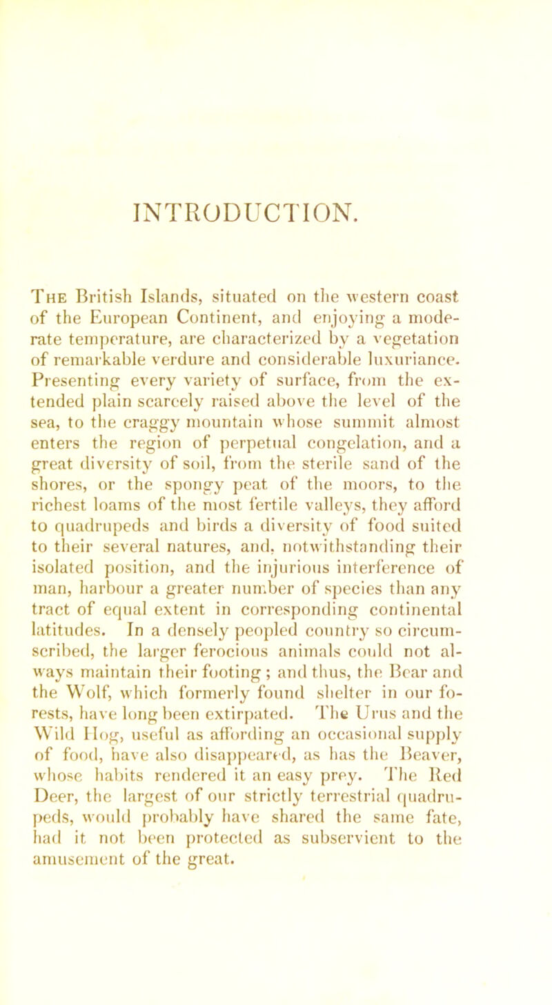 INTRODUCTION. The British Islands, situated on the western coast of the European Continent, and enjoying a mode- rate temperature, are characterized by a vegetation of remarkable verdure and considerable luxuriance. Presenting every variety of surface, from the ex- tended plain scarcely raised above the level of the sea, to the craggy mountain whose summit almost enters the region of perpetual congelation, and a great diversity of soil, from the sterile sand of the shores, or the spongy peat of the moors, to the richest loams of the most fertile valleys, they afford to quadrupeds and birds a diversity of food suited to their several natures, and, notwithstanding their isolated position, and the injurious interference of man, harbour a greater number of species than any tract of equal extent in corresponding continental latitudes. In a densely peopled country so circum- scribed, the larger ferocious animals could not al- ways maintain their footing ; and thus, the Bear and the Wolf, which formerly found shelter in our fo- rests, have long been extirpated. The Urus and the Wild Ilog, useful as affording an occasional supply of food, have also disappeared, as has the Beaver, whose habits rendered it an easy prey. The Red Deer, the largest of our strictly terrestrial quadru- peds, would probably have shared the same fate, had it not been protected as subservient to the amusement of the great.