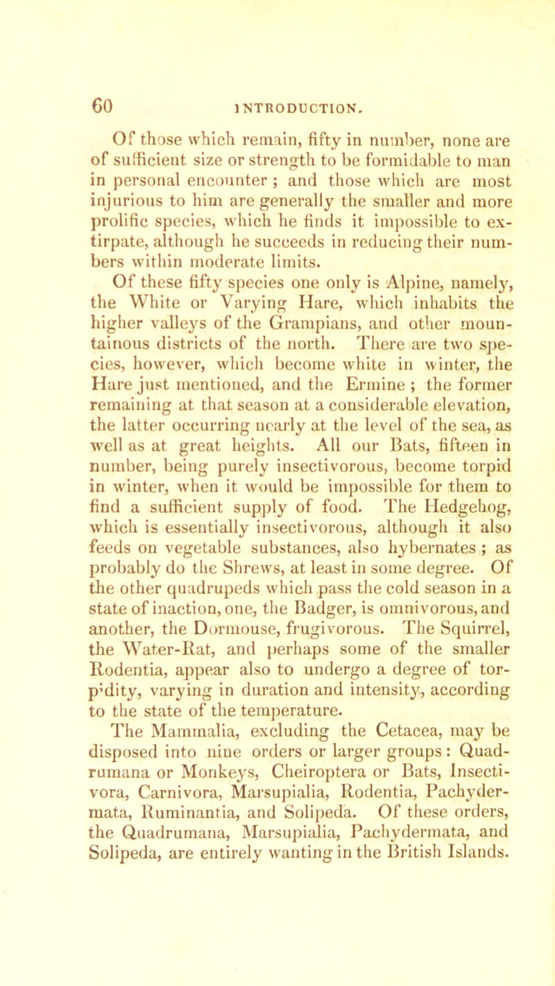 Of those which remain, fifty in number, none are of sufficient size or strength to be formidable to man in personal encounter ; and those which are most injurious to him are generally the smaller and more prolific species, which he finds it impossible to ex- tirpate, although he succeeds in reducing their num- bers within moderate limits. Of these fifty species one only is Alpine, namely, the White or Varying Hare, which inhabits the higher valleys of the Grampians, and other moun- tainous districts of the north. There are two spe- cies, however, which become white in winter, the Hare just mentioned, and the Ermine ; the former remaining at that season at a considerable elevation, the latter occurring nearly at the level of the sea, as well as at great heights. All our Bats, fifteen in number, being purely insectivorous, become torpid in winter, when it would be impossible for them to find a sufficient supply of food. The Hedgehog, which is essentially insectivorous, although it also feeds on vegetable substances, also hybernates ; as probably do the Shrews, at least in some degree. Of the other quadrupeds which pass the cold season in a state of inaction, one, the Badger, is omnivorous, and another, the Dormouse, frugivorous. The Squirrel, the Water-Rat, and perhaps some of the smaller Rodentia, appear also to undergo a degree of tor- p:dity, varying in duration and intensity, according to the state of the temperature. The Mammalia, excluding the Cetacea, may be disposed into nine orders or larger groups: Quad- rumana or Monkeys, Cheiroptera or Bats, Insecti- vora, Carnivora, Marsupialia, Rodentia, Pachyder- mata, Ruminantia, and Solipeda. Of these orders, the Quadrumana, Marsupialia, Pachydermata, and Solipeda, are entirely wanting in the British Islands.