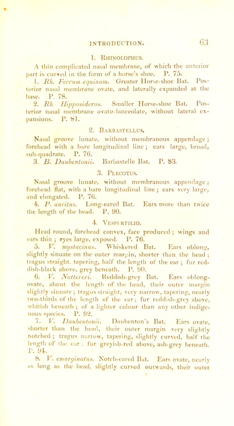 % 1. Rhinolofhlts. A thin complicated nasal membrane, of which the anterior part is curved in the form of a horse’s shoe. P. 75. 1. Rh. Ferrum equinum. Greater Ilorse-shoe Bat. Pos- terior nasal membrane ovate, and laterally expanded at the base. P. 78. 2. Rh Hipposideros. Smaller Horse-shoe Bat. Pos- terior nasal membrane ovato-lanceolate, without lateral ex- pansions. P. 81. 2. Barbastellus. Nasal groove Innate, without membranous appendage; forehead with a bare longitudinal line; ears large, broad, sub-quadrate. P. 76. 3. 13. Daubentunii. Barbastelle Bat. P. 83. 3. Plecotcs. Nasal groove lunate, without membranous appendage; forehead flat, with a bare longitudinal line; ears very large, and elongated. P. 76. 4. P. auritus. Long-eared Bat. Ears more than twice the length of the head. P. 90. 4. Vespi RTILIO. Head round, forehead convex, face produced ; wings and ears thin ; eyes large, exposed. P. 76. 5. V. mystacinus. Whiskered Bat. Ears oblong, slightly sinuate on the outer margin, shorter than the head ; tragus straight, tapering, half the length of the ear ; fur red- dish-black above, grey beneath. P. 90. 6. V. Nattereri. Reddish- grey Bat. Ears oblong- ovate, about the length of the head, their outer margin slightly sinuate ; tragus straight, very narrow, tapering, nearly two-thirds of the length of the ear; fur reddish-grey above, whitish beneath ; of a lighter colour than any other indige- nous species. P. 92. 7. V. Daubentunii. Dauhenton's Bat. Ears ovate, shorter than the head, their outer margin very slightly notched ; tragus narrow, tapering, slightly curved, half the length of the ear . fur greyish-red above, ash-grey beneath. P. 94. 8. V. emarginatus. Notch-eared Bat. Ears ovate, nearly as long as the head, slightly curved outwards, their outer