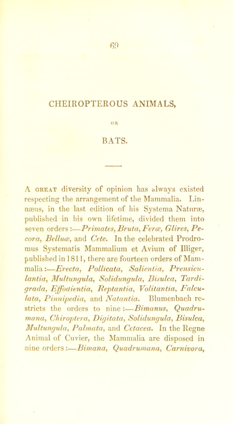 60 CHEIROPTEROUS ANIMALS, OR BATS. A great diversity of opinion has always existed respecting the arrangement of the Mammalia. Lin- naeus, in the last edition of his Systema Naturae, published in his own lifetime, divided them into seven orders :—Primates, Bruta, Ferce, Glires, Pe- cora, Belluce, and Cete. In the celebrated Prodro- mus Systematis Mammalium et Avium of Illiger, published in 1811, there are fourteen orders of Mam- malia :—Erecta, Pollicata, Salientia, Prensicu- lanlia, Multuvgula, Solidungula, Bisulca, Tardi- grada, Effoctie7itia, Reptantia, Volitantia, Falcu- lata, Pinnipedia, and Natantia. Blumenbach re- stricts the orders to nine:—Bimanus, Quadru- mana, Chiroptera, Digitata, Solidungula, Bisulca, Multungula, Palmata, and Cetacea. In the Regne Animal of Cuvier, the Mammalia are disposed in nine orders:—Bimana, Quadrumana, Carnivora,