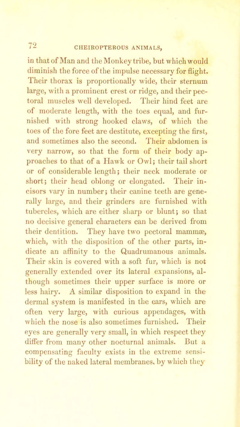 in that of Man and the Monkey tribe, but which would diminish the force of the impulse necessary for flight. Their thorax is proportionally wide, their sternum large, with a prominent crest or ridge, and their pec- toral muscles well developed. Their hind feet are of moderate length, with the toes equal, and fur- nished with strong hooked claws, of which the toes of the fore feet are destitute, excepting the first, and sometimes also the second. Their abdomen is very narrow, so that the form of their body ap- proaches to that of a Hawk or Owl; their tail short or of considerable length; their neck moderate or short; their head oblong or elongated. Their in- cisors vary in number; their canine teeth are gene- rally large, and their grinders are furnished with tubercles, which are either sharp or blunt; so that no decisive general characters can be derived from their dentition. They have two pectoral mammae, which, with the disposition of the other parts, in- dicate an affinity to the Quadrumanous animals. Their skin is covered with a soft fur, which is not generally extended over its lateral expansions, al- though sometimes their upper surface is more or less hairy. A similar disposition to expand in the dermal system is manifested in the ears, which are often very large, with curious appendages, with which the nose is also sometimes furnished. Their eyes are generally very small, in which respect they differ from many other nocturnal animals. But a compensating faculty exists in the extreme sensi- bility of the naked lateral membranes, by which they