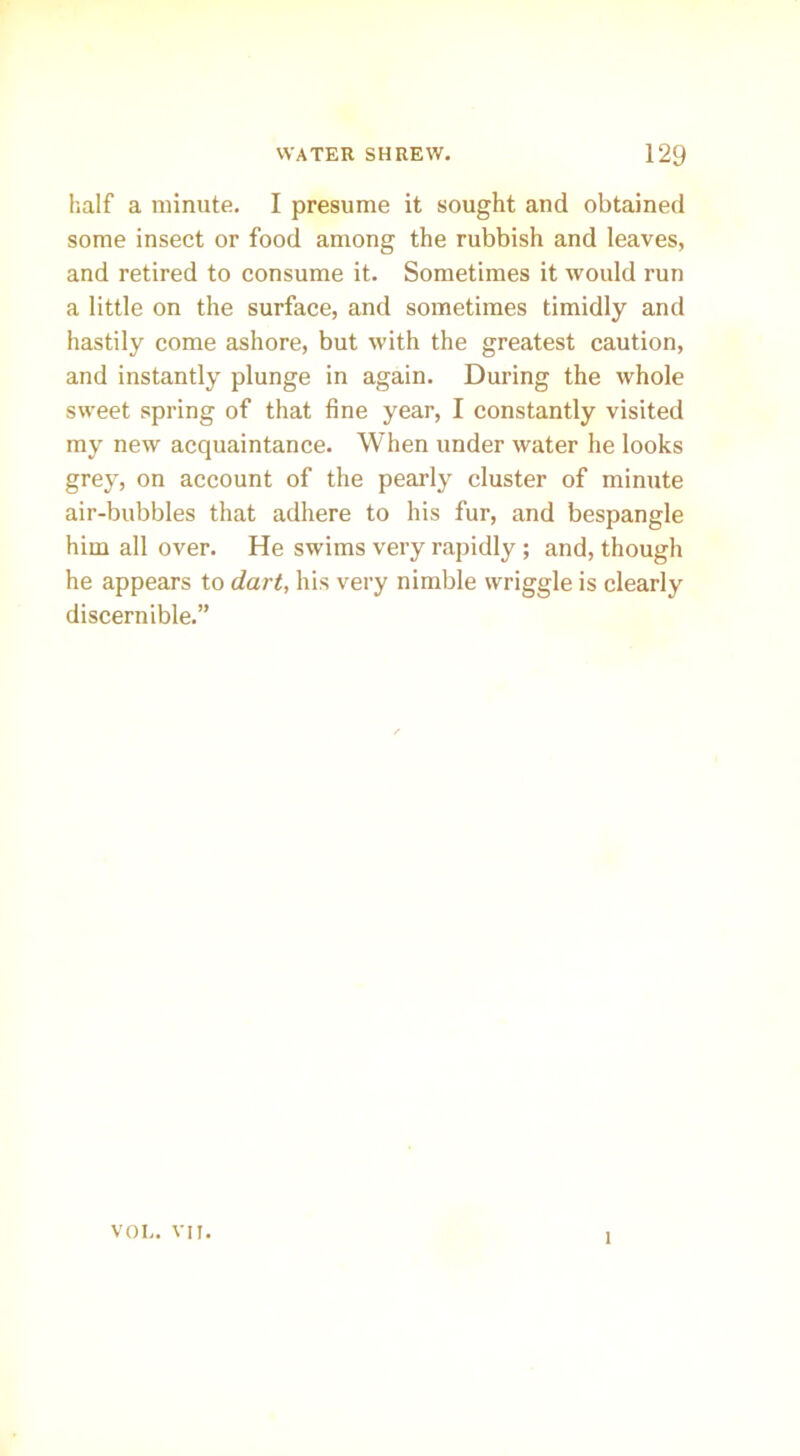 half a minute. I presume it sought and obtained some insect or food among the rubbish and leaves, and retired to consume it. Sometimes it would run a little on the surface, and sometimes timidly and hastily come ashore, but with the greatest caution, and instantly plunge in again. During the whole sweet spring of that fine year, I constantly visited my new acquaintance. When under water he looks grey, on account of the pearly cluster of minute air-bubbles that adhere to his fur, and bespangle him all over. He swims very rapidly; and, though he appears to dart, his very nimble wriggle is clearly discernible.” VOI>. vn. 1