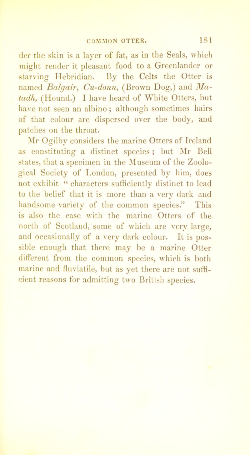 tier the skin is a layer of fat, as in the Seals, which might render it pleasant food to a Greenlander or starving Hebridian. By the Celts the Otter is named Balgair, Cu-donn, (Brown Dog,) and Ma- tadh, (Hound.) I have heard of White Otters, but have not seen an albino; although sometimes hairs of that colour are dispersed over the body, and patches on the throat. Mr Ogilby considers the marine Otters of Ireland as constituting a distinct species; but Mr Bell states, that a specimen in the Museum of the Zoolo- gical Society of London, presented by him, does not exhibit “ characters sufficiently distinct to lead to the belief that it is more than a very dark and handsome variety of the common species.” This is also the case with the marine Otters of the north of Scotland, some of which are very large, and occasionally of a very dark colour. It is pos- sible enough that there may be a marine Otter different from the common species, which is both marine and fluviatile, but as yet there are not suffi- cient reasons for admitting two British species.