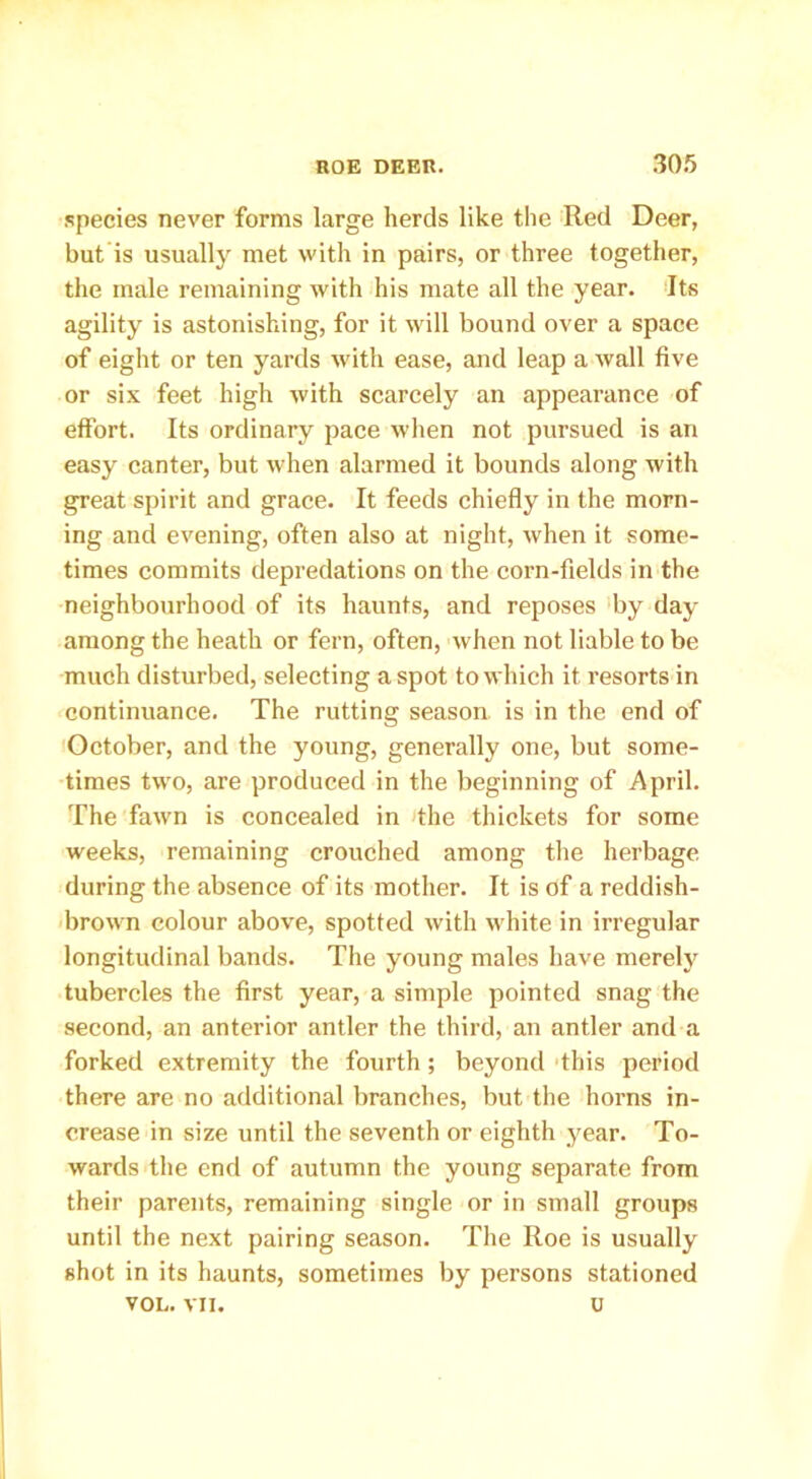 species never forms large herds like the Red Deer, but is usually met with in pairs, or three together, the male remaining with his mate all the year. Its agility is astonishing, for it will bound over a space of eight or ten yards with ease, and leap a wall five or six feet high with scarcely an appearance of effort. Its ordinary pace when not pursued is an easy canter, but when alarmed it bounds along with great spirit and grace. It feeds chiefly in the morn- ing and evening, often also at night, when it some- times commits depredations on the corn-fields in the neighbourhood of its haunts, and reposes by day among the heath or fern, often, when not liable to be much disturbed, selecting a spot to which it resorts in continuance. The rutting season is in the end of October, and the young, generally one, but some- times two, are produced in the beginning of April. The fawn is concealed in the thickets for some weeks, remaining crouched among the herbage during the absence of its mother. It is of a reddish- brown colour above, spotted with white in irregular longitudinal bands. The young males have merely tubercles the first year, a simple pointed snag the second, an anterior antler the third, an antler and a forked extremity the fourth; beyond this period there are no additional branches, but the horns in- crease in size until the seventh or eighth year. To- wards the end of autumn the young separate from their parents, remaining single or in small groups until the next pairing season. The Roe is usually shot in its haunts, sometimes by persons stationed VOL. vix. u