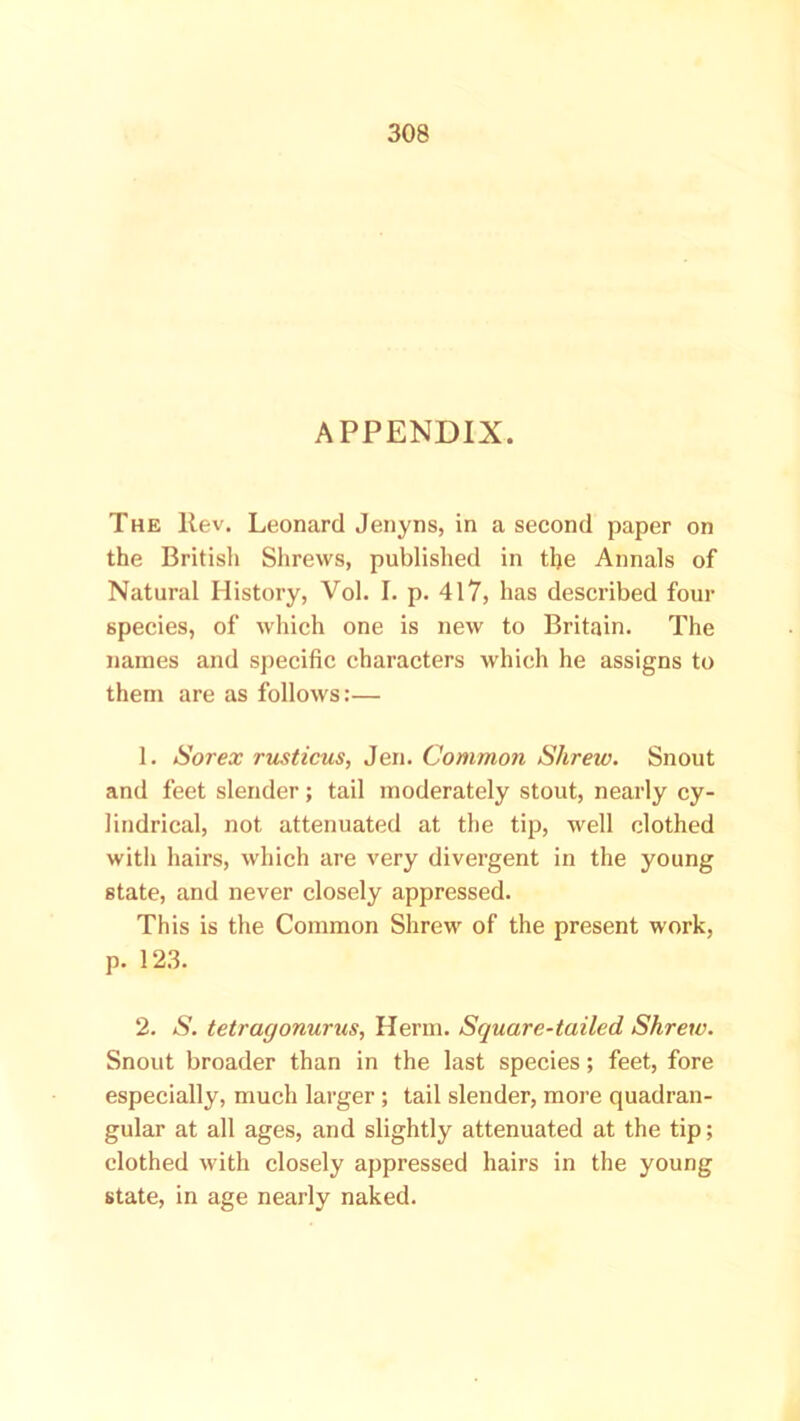 APPENDIX. The Rev. Leonard Jenyns, in a second paper on the British Shrews, published in the Annals of Natural History, Vol. I. p. 417, has described four species, of which one is new to Britain. The names and specific characters which he assigns to them are as follows:— 1. Sorex rusticus, Jen. Common Shrew. Snout and feet slender; tail moderately stout, nearly cy- lindrical, not attenuated at the tip, well clothed with hairs, which are very divergent in the young state, and never closely appressed. This is the Common Shrew of the present work, p. 123. 2. S. tetragonurus, Herrn. Square-tailed Shrew. Snout broader than in the last species; feet, fore especially, much larger ; tail slender, more quadran- gular at all ages, and slightly attenuated at the tip; clothed with closely appressed hairs in the young state, in age nearly naked.