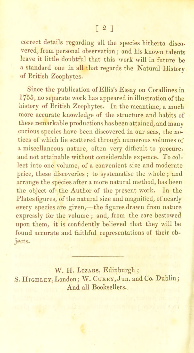 correct details regarding all the species hitherto disco- vered, from personal observation ; and his known talents leave it little doubtful that this work will in future be a standard one in all that regards the Natural History of British Zoophytes. Since the publication of Ellis’s Essay on Corallines in 1755, no separate work has appeared in illustration of the history of British Zoophytes. In the meantime, a much more accurate knowledge of the structure and habits of these remarkable productions has been attained, and many curious species have been discovered in our seas, the no- tices of which lie scattered through numerous volumes of a miscellaneous nature, often very difficult to procure, and not attainable without considerable expence. To col- lect into one volume, of a convenient size and moderate price, these discoveries ; to systematise the whole ; and arrange the species after a more natural method, has been the object of the Author of the present work. In the Plates figures, of the natural size and magnified, of nearly every species are given,—the figures drawn from nature expressly for the volume; and, from the care bestowed upon them, it is confidently believed that they will be found accurate and faithful representations of their ob- jects. W. H. Lizars, Edinburgh ; S. Hjghley,London; W. Curry, Jun. and Co. Dublin; And all Booksellers.