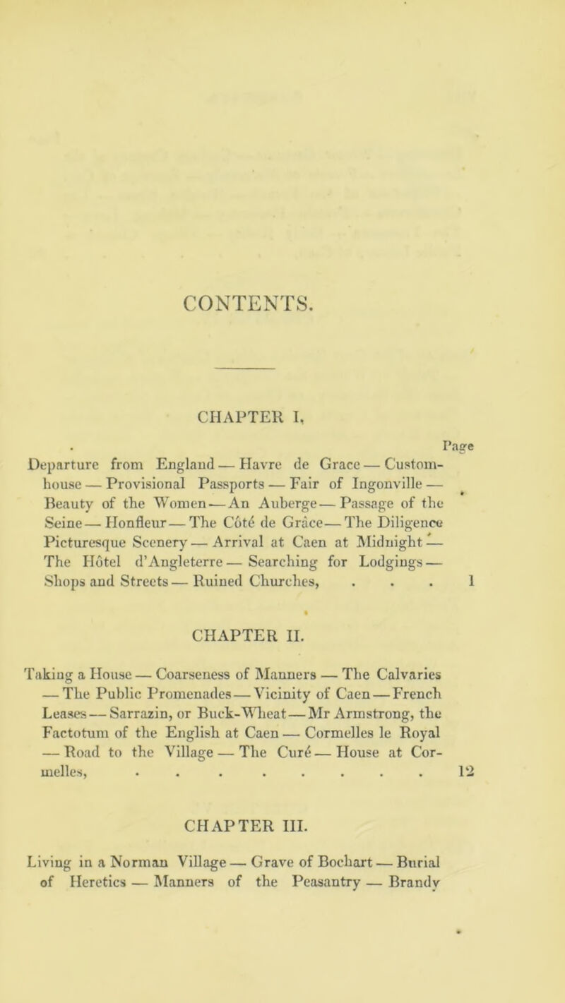 CONTENTS. CHAPTER 1, Page Departure from England—Havre de Grace—Custom- house— Provisional Passports — Fair of Ingonville — Beauty of the Women—An Auberge—Passage of the Seine—Honfleur—The Cotd de Grace—The Diligence Picturesque Scenery — Arrival at Caen at Midnight — The Hotel d’Angleterre—Searching for Lodgings — Shops and Streets — Ruined Churches, . . . 1 CHAPTER II. Taking a House — Coarseness of Manners — The Calvaries — The Public Promenades — Vicinity of Caen — French Leases—Sarrazin, or Buck-Wlieat—Mr Armstrong, the Factotum of the English at Caen — Cormelles le Royal — Road to the Village — The Cur^ — House at Cor- CHAFTER III. Living in a Norman Village — Grave of Bochart — Burial of Heretics — IManners of the Peasantry — Brandy