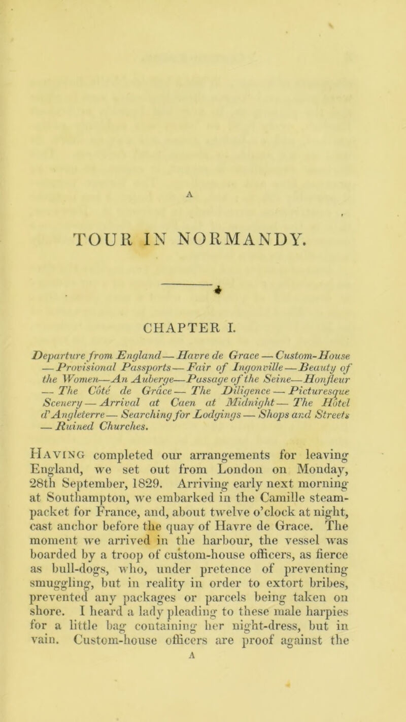 A TOUR IN NORMANDY. * CHAPTER I. Departure from England— Havre de Grace — Custom-House — Provisional Passports—Fair of Ingonville—Eeauty of the Women—An Auberge—Passage of the Seine—Honjlexir — The Cote de Grace— The Diligence — Picturest^ue Scenery — Arrival at Caen at Midnight—The Hotel d' Angleterre— Searching for Lodgings — Shops and Streets — Ruined Churches. Having completed our arrangements for leaving England, we set out from London on Monday, 28th September, 1829. Arriving early next morning at Southampton, we embarked in the Camille steam- packet for France, and, about twelve o’clock at night, cast anchor before the quay of Havre de Grace. The moment we arrived in the harbour, the vessel was boarded by a troop of cu*stom-house officers, as tierce as bull-dogs, uho, under pretence of preventing smuggling, but in reality in order to extort bribes, prevented any packages or parcels being taken on shore. I heard a lady pleading to these male harpies for a little bag containing her night-dress, but in vain. Custom-house officers are proof against the A