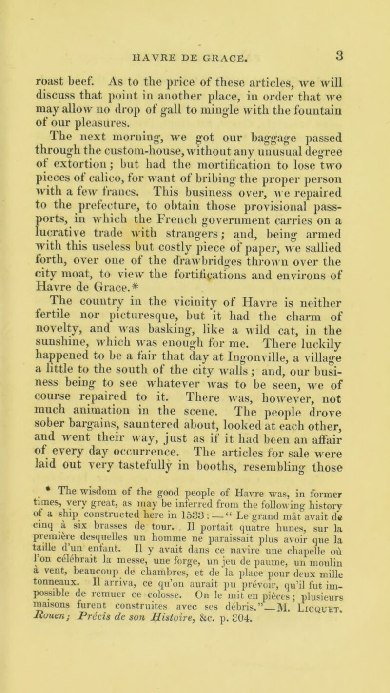 roast beef. As to the price of these articles, v'e will discuss that point in another place, in order that we may allow no drop ot g'all to mingle with the fountain of our pleasures. The next morning', we got our baggage ])assed through the custom-house, without any unusual degree ot extortion; but had tlie mortitication to lose two pieces ot calico, for want of bribing' the proper person with a tew trancs. This business over, we repaired to the protect lire, to obtain those provisional pass- ports, in which the French government carries on a lucrative trade with strangers; and, being armed with this useless but costly piece of paper, we sallied forth, over one ot the drawbridges thrown over tlie city moat, to view the fortitivations and environs of Havre de Grace.* The country in the vicinity of Havre is neither fertile nor picturesque, but it bad the charm of novelty, and was basking, like a wild cat, in the sunshine, which was enough for me. There luckily happened to be a fair that day at Ingonville, a village a little to the south of the city walls; and, our busi- ness being to see whatever was to be seen, we of course repaired to it. There Avas, hon'CA'er, not much animation in the scene. The people drove sober bargains, sauntered about, looked at each other, and went their nay, just as if it had been an affair of every day occurrence. The articles for sale were laid out A'ery tastetully in booths, resembling those * The wisdom of the good people of Havre was, in former times, very great, as may be inferred from the following history of a ship constructed here in 15133:—“ Le grand mat avait d« cinq a six brasses de tour. II portait quatre hunes, sur la premiere desquelles un homine ne paraissait plus avoir que la taille d’un enfant. II y avait dans ce navirc une chapelle ou I on celebrait la messe, une forge, un jeu de jiamne, un moulin a vent, beaucoup de chambres, et de 'la jilace pour deux mille tonneaux. II arriva, ce qu’ou aurait jm prevoir, qu’il fut im- possible de reinuer ce colosse. On le mit en pik-es; plusieurs maisons furcnt construites avcc ses debris.” ^Licquet. Rouen; Precis de son Jlistoire, &c. p. C04.