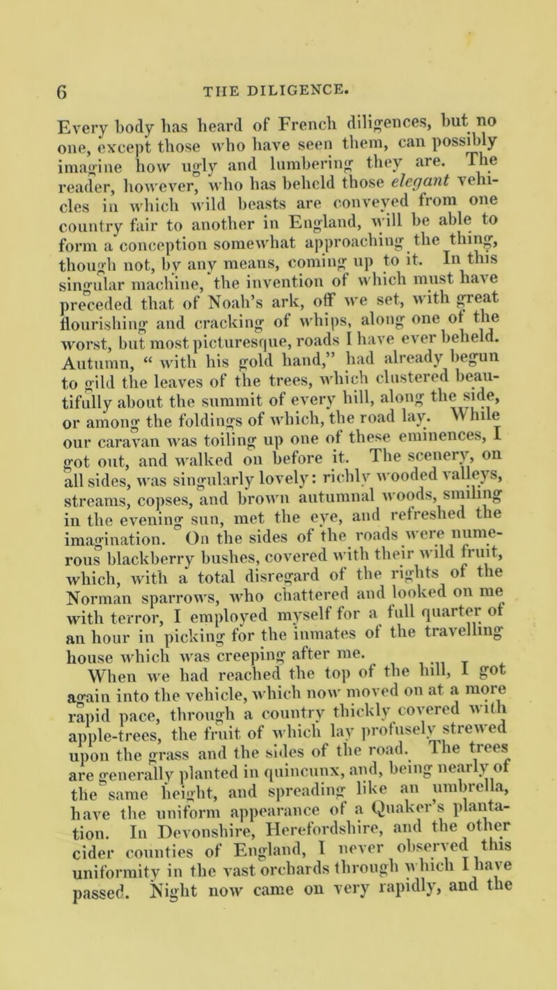 Every body bas beard of French diligences, but no one, except those who liave seen them, can possibly imagine how ugly and lumbering they are. The reader, however, n’ho has beheld those elegant vehi- cles in which wild beasts are conveved from one country tair to another in England, lyill he able to form a conception somewhat approaching the thin, though not, by any means, coming up to it. In this singular machine, the invention of which must have pre”ceded that of Noah’s ark, off we set, with great flourishing and cracking ot whips, along one ot the ■worst, hut most pictiiresr|ue, roads I have ever beheld. Autumn, “ with his gold hand,” had already begun to gild the leaves of the trees, which clustered beau- tifully about the summit of every hill, along the side, or among the foldings of which, the road lay. While our caravan was toiling up one of these eminences, I got out, and w.alked on before it. Tlie scenery, on all sides, was singularly lovely: richly wooded \ alleys, streams, copses, and brown antumnal woods, smiling in the evening sun, met the eye, and refreshed the imagination. On the sides of the roads were nume- rous blackberry hushes, covered with their wild fruit, which, with a total disregard of the rights of the Norman sparrows, who chattered and looked on me with terror, I employed myself for a full quarter ot an hour in picking for the inmates ot the travelling house Avhich was creeping after me. , ^ When we lificl reached the top of the iiill, 1 aain into the vehicle, n’liich now moved on at a more rapid pace, through a country thickly covered nidi apple-trees, the fruit of which lay protuselv strewed upon the grass and the sides of the road. Ihe trees are generallv planted in quincunx, and, being nearly of the same height, and spreading like an umbrella, have the uniform appearance of a Quakers planta- tion. In Devonshire, Herefordshire, and the other cider counties of England, 1 never ohseried this uniformity in the vast orchards through which I passed. Night now came on veiy rapidly, and the
