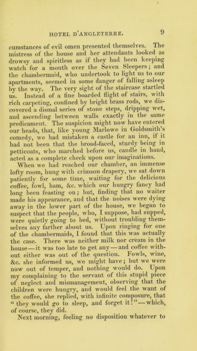 HOTEL d’ANGLETERRE. curastancos of evil omen presented themselves. The mistress of the house and her attendants looked as drowsy and spiritless as it they had been keeping watch for a month over the Seven Sleepers; and the chambermaid, who undertook to li{>'ht us to our apartments, seemed in some dau<rer of falling asleep by the w'ay. The very sight of the staircase startled us. Instead of a tine boarded flight ot stairs, with rich carpeting, confined by bright brass rods, we dis- covered a dismal series ot stone steps, dripping wet, and ascending between walls exactly in the same predicament. The suspicion might now have entered our heads, that, like young Marlowe in Goldsmith’s comedy, we had mistaken a castle tor an inn, if it had not been that the broad-faced, sturdy being in petticoats, who marched before us, candle in hand, acted as a complete check upon our imaginations. When we had reached our chamber, an immense lofty room, hung with crimson drapery, we sat down patiently for some time, waiting tor the delicious coffee, fowl, ham, &c. which our hungry tiuicy had long been feasting on; but, finding that no waiter made his appearance, and that the noises were dying away in the lower part ot the house, we began to suspect that the people, who, I suppose, had supped, were quietly going to bed, without troubling them- selves any farther about us. Upon ringing tor one of the chambermaids, I found that this was actually the case. There was neither milk nor cream in the house—it was too late to get any — and coffee with- out either was out of the question. Fowls, wine, &c. she informed us, Ave might have; but we were now out of temper, and nothing rvould do. Upon my complaining to the servant of this stupid piece of neglect and mismanagement, observing that the children ivere hungry, and would feel the want of the coffee, she replied, Avith infinite composure, that “ they would go to sleep, and forget it!” — AA'hich, of course, they did. Ne.xt morning, feeling no disposition AA'hatever to