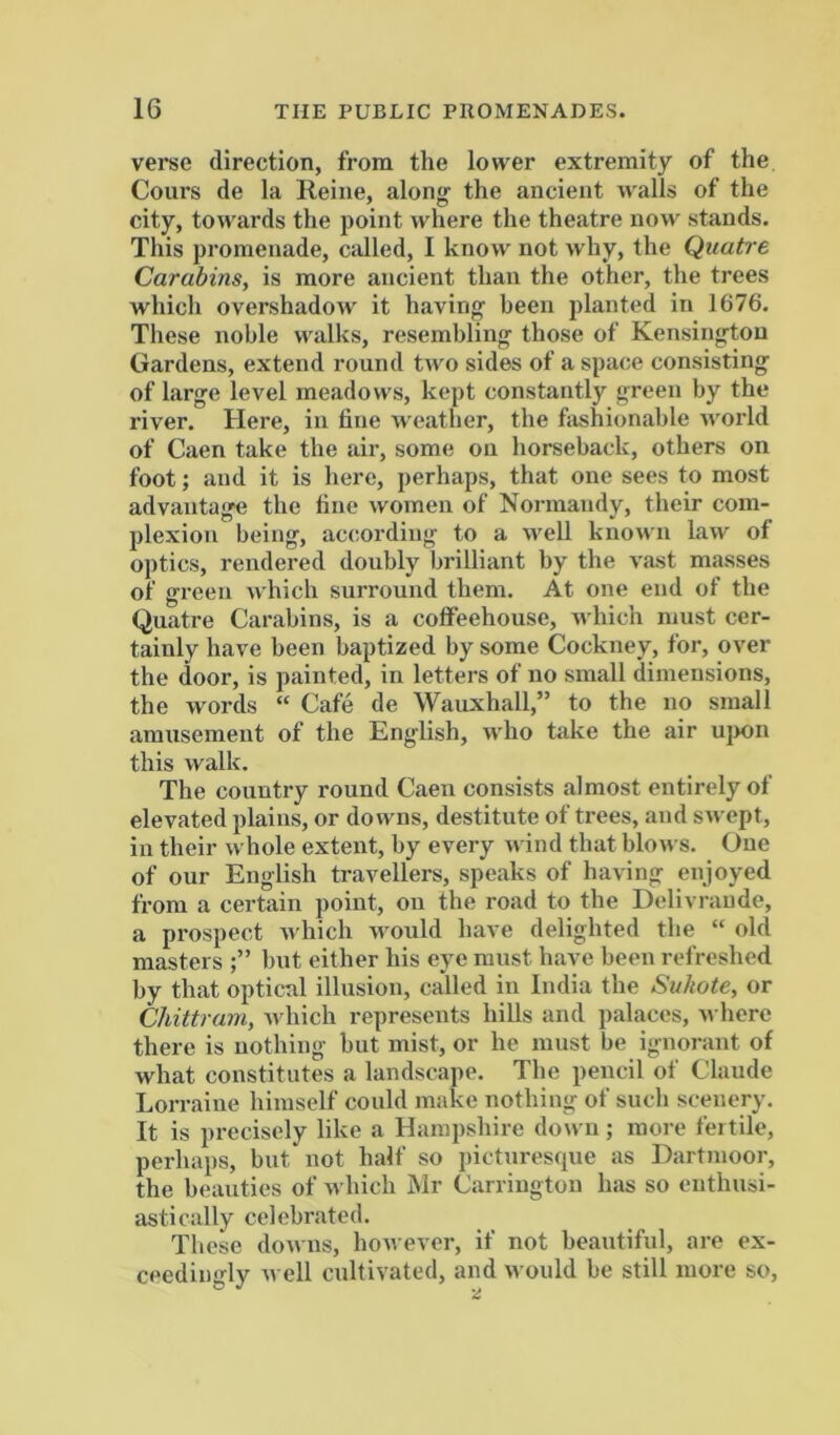 verse direction, from the lower extremity of the Cours de la Reine, along the ancient walls of the city, towards the point where the theatre now stands. This promenade, called, I know not why, the Quatre Carabins, is more ancient than the other, the trees which overshadow it having been planted in 1676. Tliese noble walks, resembling those of Kensington Gardens, extend round two sides of a space consisting of large level meadows, kept constantly green by the river. Here, in fine weather, the fashionable world of Caen take the air, some on horseback, others on foot; and it is here, perhaps, that one sees to most advantage the line women of Normandy, their com- plexion being, according to a well known law of optics, rendered doubly brilliant by the vast masses of green which surround them. At one end of the Quatre Carabins, is a coffeehouse, which must cer- tainly have been baptized by some Cockney, for, over the door, is painted, in letters of no small dimensions, the words “ Cafe de Wauxhall,” to the no small amusement of the English, who take the air u|)on this walk. The country round Caen consists almost entirely of elevated plains, or downs, destitute of trees, and SAvept, in their whole extent, by every Avind that bloAvs. One of our English travellers, speaks of having enjoyed from a certain point, on the road to the Delivraude, a prospect Avhich AAWild have delighted the “ old masters but either his eye must have been refreshed by that optical illusion, called in India the Svhote, or Chittram, Avhich represents hills and palaces, Avhere there is nothing but mist, or he must be ignorant of what constitutes a landscape. The pencil of Claude Lorraine himself could make nothing of such scenery. It is precisely like a Hampshire doAvn; more fertile, perhaps, but not half so picturesque as Dartmoor, the beauties of Avhich Mr Carrington has so enthusi- astically celebrated. These doAvns, hoAA ever, if not beautiful, are ex- ceedingly Avell cultivated, and Avould be still more so,