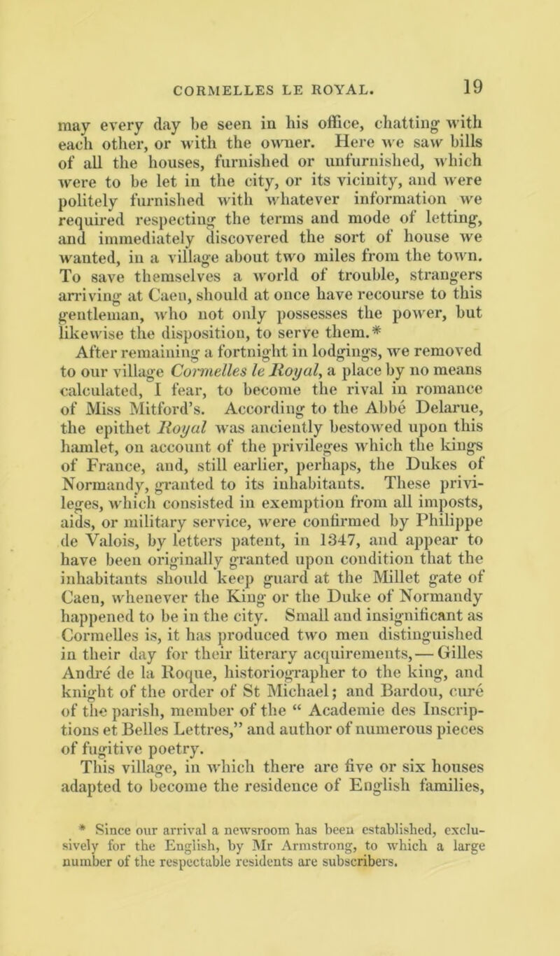 may every day be seen in his office, chatting with each otlier, or with the owner. Here n e saw bills of all the houses, furnished or unfurnished, which were to be let in the city, or its vicinity, and were politely furnished with whatever information we required respecting the terms and mode of letting, and immediately discovered the sort ot house we wanted, in a village about two miles from the town. To save themselves a world of trouble, strangers arriving at Caen, should at once have recourse to this gentleman, who not only possesses the power, but likewise the disposition, to serve them.* After remaining a fortnight in lodgings, we removed to our village Comelles le Itoyal, a place by no means calculated, I fear, to become the rival in romance of Miss Mitford’s. According to the Abbe Delarue, the epithet Royal was anciently bestowed upon this hiunlet, on account of the privileges which the Idugs of France, and, still earlier, perhaps, the Dukes of Normandy, granted to its inhabitants. These privi- leges, which consisted in exemption from all imposts, aids, or military service, were confirmed by Philippe de Valois, by letters patent, in 1347, and appear to have been originally granted upon condition that the inhabitants should keep guard at the Millet gate of Caen, whenever the King or the Duke of Normandy happened to be in the city. Small and insignificant as Cormelles is, it has produced two men distinguished in their day for their literary acquirements,— Gilles Andi-e de la Roque, historiographer to the king, and knight of the order of St Michael; and Bardou, cure of the parish, member of the “ Academic des Inscrip- tions et Belles Lettres,” and author of numerous pieces of fugitive poetry. This village, in which there are five or six houses adapted to become the residence of English families, * Since oiir arrival a newsroom has been established, exclu- sively for the English, by Mr Armstrong, to which a large number of the respectable residents are subscribers.