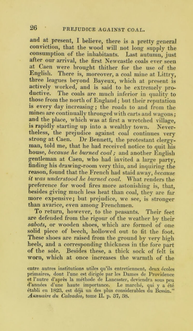 PREJUDICE AGAINST COAL. and at present, I believe, there is a pretty general conviction, that the wood will not long- supply the consumption of the inhabitants. Last autumn, just after our arrival, the first Newcastle coals ever seen at Caen were broug-ht thither for the use of the English. There is, moreover, a coal mine at Littry, three leagues beyond Bayeux, which at present is actively worked, and is said to be extremely pro- ductive. The coals are much inferior in quality to those from the north of England; but their reputation is every day increasing; the roads to and from the mines are continually thronged with carts and wagons; and the place, which was at first a wretched village, is rapidly starting up into a wealthy town. Never- theless, the prejudice against coal continues very strong at Caen. Dr Bennett, the protestant clergy- man, told me, that he had received notice to quit his house, because he burned coal; and another English gentleman at Caen, w'ho had invited a large party, finding his drawing-room very thin, and inquiring the reason, found that the French had staid away, because it was understood he burned coal. What renders the preference for wood fires more astonishing is, that, besides giving much less heat than coal, they are far more expensive; but prejudice, we see, is stronger than avarice, even among Frenchmen. To return, however, to the peasants. Their feet are defended from the rigour of the u eather by their sabots, or wooden shoes, M-hich are formed of one solid piece of beech, hollowed out to fit the foot. These shoes are raised from the ground by very high heels, and a corresponding thickness in the fore part of the sole. Besides these, a thick sock of felt is worn, which at once increases the warmth of the entre autres institutions utiles qu’ils entretiennent, deux <-coles primaires, dont I’une est dirigee par les Dames de Providence et I’autre d’apr^s la methode de Lancaster, deviendra sous peu d’ann6es d’une haute importance. Le marche, qui y a 6t4 etabli en 1823, est d6ja un des plus considerables du Bessin.” Annuaire du Calvados, tome II. p. 37, 38.