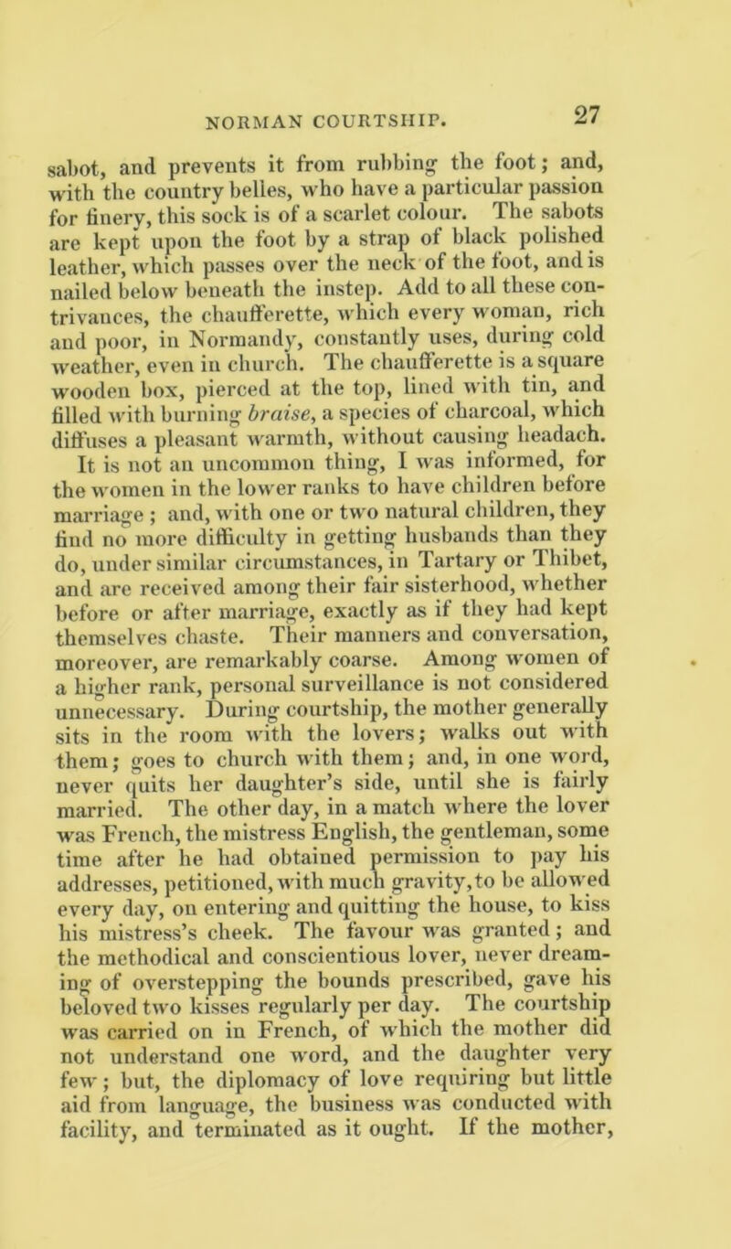 NORMAN COURTSHIP. sabot, and prevents it from ndibing the foot; and, with the country belies, who have a particular passion for finery, this sock is of a scarlet colour. The sabots are kept upon the foot hy a strap of black polished leather, which piisses over the neck of the foot, and is nailed below beneath the instep. Add to all these con- trivances, the chaufferette, which every woman, rich and poor, in Normandy, constantly uses, during cold weather, even in church. The chaufferette is a square wooden box, pierced at the top, lined with tin, and filled Avith burning braise, a species ot charcoal, which ditfuses a pleasant warmth, without causing headach. It is not an uncommon thing, I Avas informed, for the Avomen in the lower ranks to have children before marriage ; and, Avith one or two natural children, they find no more difficulty in getting husbands than they do, under similar circumstances, in Tartary or Thibet, and are received among their fair sisterhood, Avhether before or after marriage, exactly as if they had kept themselves chaste. Their manners and conversation, moreover, are remarkably coarse. Among AVomen of a higher rank, personal surveillance is not considered unnecessary. During courtship, the mother generally sits in the room Avith the lovers; Avalks out with them; goes to church with them; and, in one Avord, never quits her daughter’s side, until she is fairly married. The other day, in a match Avhere the lover was French, the mistress English, the gentleman, some time after he had obtained permission to pay his addresses, petitioned, Avith much gravity, to be allowed every day, on entering and quitting the house, to kiss his mistress’s cheek. The favour w'as granted; and the methodical and conscientious lover, never dream- ing of OA'erstepping the bounds prescribed, gaA’e his beloved tAvo kisses regularly per day. The courtship was carried on in French, of which the mother did not nnderstand one Avord, and the daughter very few; but, the diplomacy of love requiring but little aid from language, the business Avas conducted with facility, and terminated as it ought. If the mother.