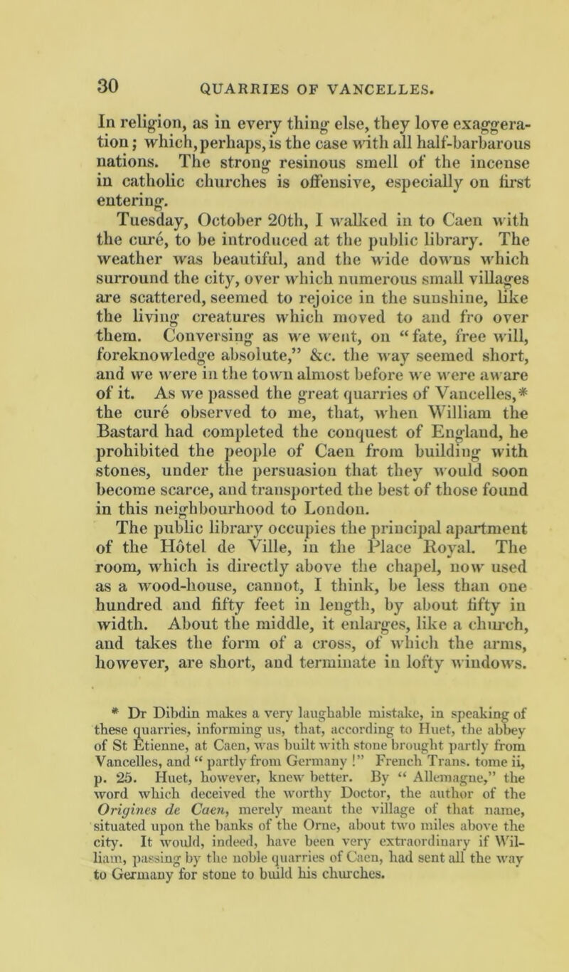 In religion, as in every thing else, they love exaggera- tion ; which, perhaps, is the case with all half-barharous nations. The strong resinous smell of the incense in catholic churches is offensive, especially on first entering-. Tuesday, October 20th, I walked in to Caen with the cure, to be introduced at the public library. The weather was beautiful, and the wide downs which surround the city, over which numerous small villages are scattered, seemed to rejoice in the sunshine, like the living creatures which moved to and fro over them. Conversing as we went, on “fate, free will, foreknowledge absolute,” &c. the M-a)’^ seemed short, and we rvere in the town almost before we were aware of it. As we passed the great quarries of Vaucelles,* the cure observed to me, that, when William the Bastard had completed the conquest of England, he prohibited the j)eoj)le of Caen from building with stones, under the persuasion that they u ould soon become scarce, and transported the best of those found in this neighbourhood to London. The public library occupies the principal apartment of the Hotel de Ville, in the Place Royal. The room, which is directly above the chapel, now used as a wood-house, cannot, I think, be less than one hundred and fifty feet in length, by about fifty in width. About the middle, it enlarges, like a chm-ch, and takes the form of a cross, of which the arms, however, are short, and terminate in lofty u indows. * Dr Dibdin makes a very laughable mistake, in speaking of these quarries, informing us, that, according to Iluet, the abl>ey of St Etienne, at Caen, was built with stone brought ])artly from VanceUes, and “ partly from Germany !” French Trans, tome ii, p. 25. Huet, however, knew better. By “ Allemagnc,” the word which deceived the worthy Doctor, the author of the Origines de Caen, merely meant the village of that name, situated upon the banks of the Orne, about two miles above the city. It woidd, indeed, have been very extraordinary if \\'il- liam, passing by the noble quarries of Caen, had sent all the way to Germany for stone to build his churches.