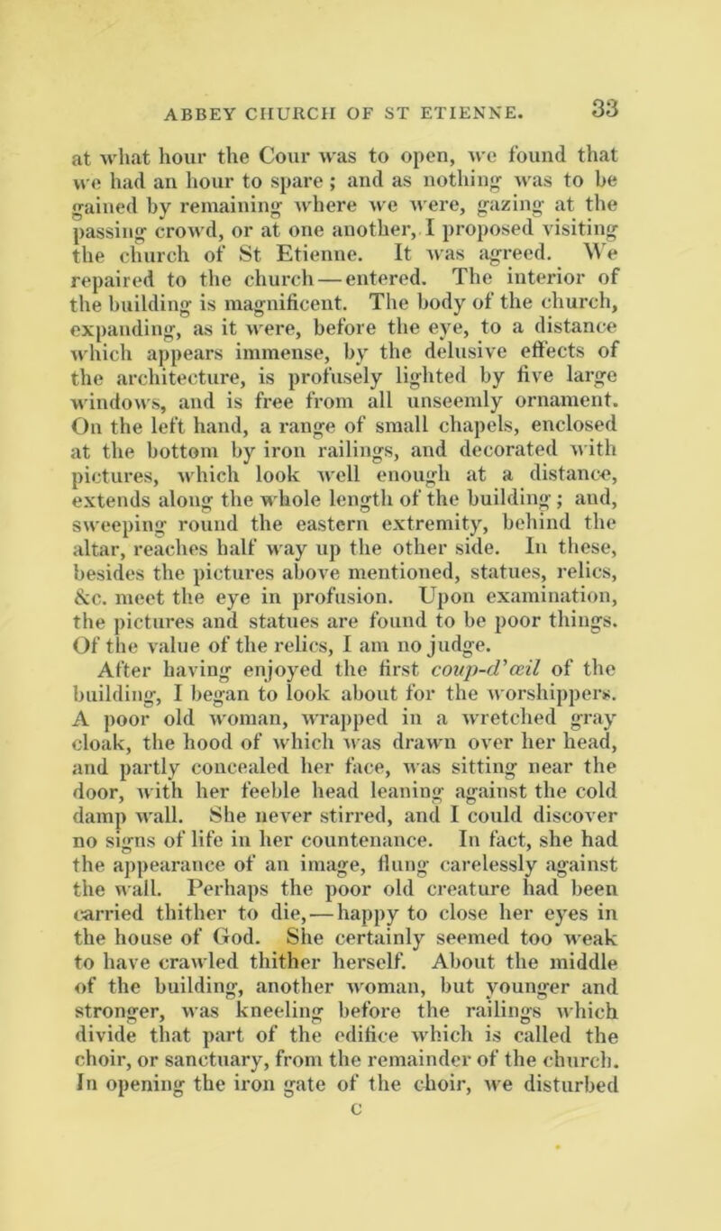 ABBEY CHURCH OF ST ETIENKE. at wliat hour the Cour was to open, Ave found that we had an hour to spare; and as nothing- Avas to be gained by remaining Avhere Ave Avere, gazing at the passing croAA'd, or at one another, I proposed visiting the ohurch of St Etienne. It Avas iigreed. We repaired to the church — entered. The interior of the building is magnificent. The body of the church, expanding, as it Avere, before the eye, to a distance AAdiich appears immense, by the delusive effects of the architecture, is profusely lighted by five large wiudoAvs, and is free from all unseemly ornament. On the left hand, a range of small chapels, enclosed at the bottom by iron railings, and decorated AA'ith pictures, Avhich look Avell enough at a distance, extends along the whole length of the building ; and, SAveeping round the eastern extremity, behind the altar, reaches half way up the other side. In these, besides the pictures above mentioned, statues, relics, &c. meet the eye in profusion. Upon examination, the pictures and statues are found to be poor things. Of the value of the relics, I am no judge. After having enjoyed the first coup-d'ccil of the building, I began to look about for the Avorshippers. A poor old Avoman, Avra[)ped in a Avretched gray cloak, the hood of Avhich Avas drawn over her head, and partly concealed her face, Avas sitting near the door, Avith her feeble head leaning against the cold damp Avail. She ueAer stirred, and I could discover no signs of life in her countenance. In fact, she had the appearance of an image. Hung carelessly against the AA'ail. Perhaps the poor old creature had been carried thither to die,'—happy to close her eyes in the house of God. She certainly seemed too weak to have crawled thither herself. About the middle of the building, another Avoman, but younger and stronger, Avas kneeling before the railings Avhich divide that part of the edifice Avhich is called the choir, or sanctuary, from the remainder of the church. In opening the iron gate of the choir, Ave disturbed c