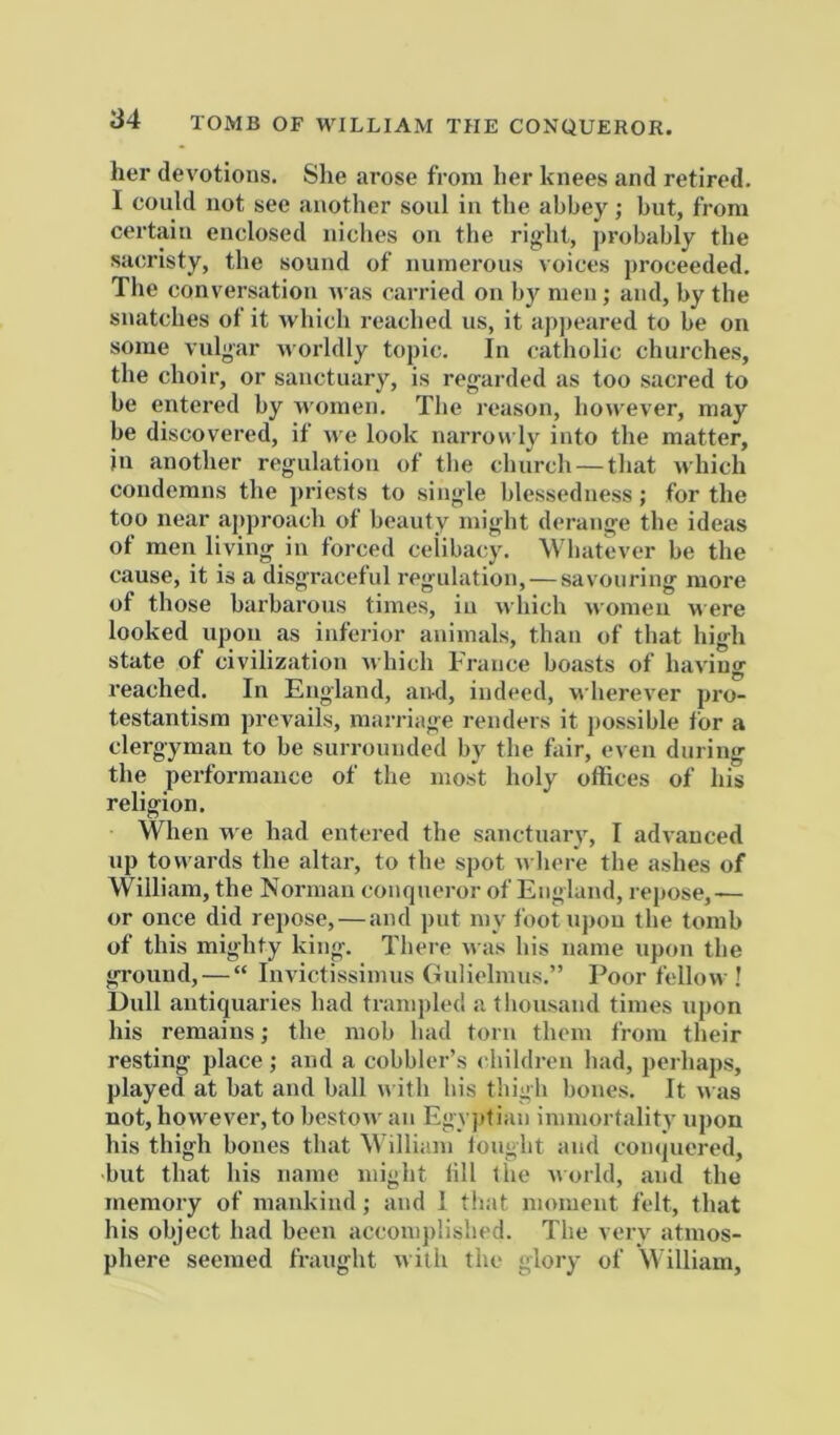 TOMB OF WILLIAM THE CONQUEROR. her devotions. She arose from her knees and retired. I could not see another soul in the abbey; but, from certain enclosed niches on the right, probably the sacristy, the sound of numerous voices proceeded. The conversation n as carried on by men; and, by the snatches of it which reached us, it appeared to be on some vulgar worldly topic. In catholic churches, the choir, or sanctuary, is regarded as too sacred to be entered by women. The reason, however, may be discovered, if ^ve look narrow ly into the matter, in another regulation of the church — tliat which condemns the priests to single blessedness; for the too near approach of beauty might derange the ideas of men living in forced celibacy. Whatever be the cause, it is a disgraceful regulation, — savouring more of those barbarous times, iu which women were looked upon as inferior animals, than of that high state of civilization which France boasts of having reached. In England, and, indeed, wherever pro- testantism prevails, marriage renders it possible for a clergyman to be surrounded by the fair, even during the performance of the most holy offices of his religion. When w e had entered the sanctuary, I advanced up towards the altar, to the spot w here the ashes of William, the Norman conqueror of England, repose,— or once did repose, — and put my foot upon the tomb of this mighty king. There was bis name upon the ground, — “ luvictissimus Gulielmus.” Poor fellow ! Dull antiquaries bad trampled a thousand times upon his remains; the mob bad torn them from their resting place ; and a cobbler’s children bad, perhaps, played at bat and ball w ith bis thigh bones. It was not, however, to bestow an Eg\ ]itian immortality upon his thigh bones that William lought and conquered, but that his name might till the world, and the memory of mankind; and 1 that moment felt, that his object had been accomplished. The very atmos- phere seemed fraught with the glory of William,