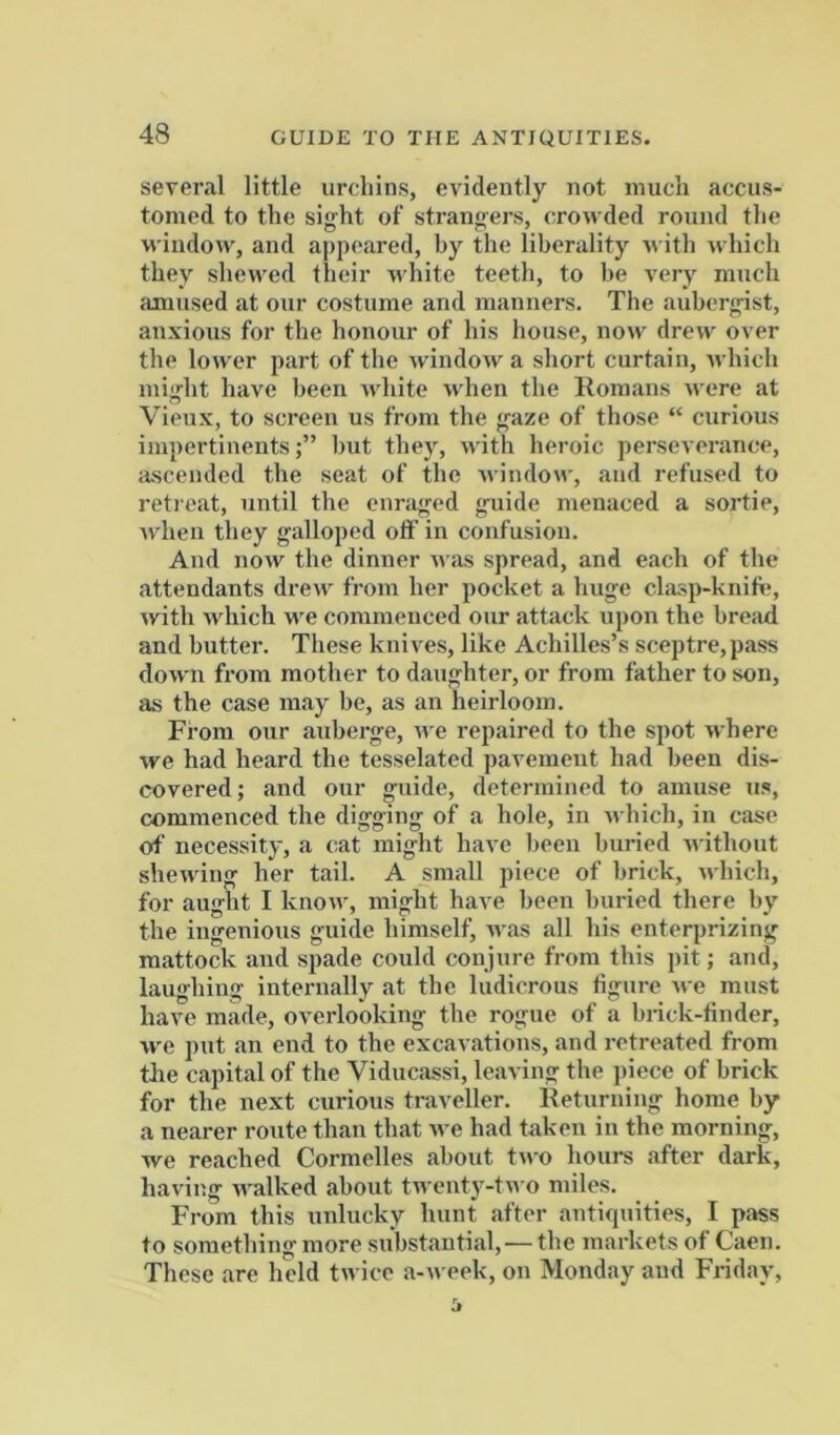 several little urchins, evidently not much accus- tomed to the sight of strangers, crowded round the window, and appeared, by the liberality with which they shewed their white teeth, to be very much amused at our costume and manners. The aubergist, anxious for the honour of his house, now drew over the lower part of the window a short curtain, which mia'ht have been white when the Homans were at Vieux, to screen us from the gaze of those “ curious impertinentsbut they, nith heroic perseverance, ascended the seat of the nindow, and refused to retreat, until the enraged g-uide menaced a sortie, when they galloped off in confusion. And now the dinner was spread, and each of the .attendants drew from her pocket a huge clasp-knift;, with which we commenced our attack upon the bread and butter. These knives, like Achilles’s sceptre,pass down from mother to d.aughter, or from father to son, as the case m.ay be, as an heirloom. From our aubei’ge, n e repaired to the spot where we had heard the tesselatcd pavement had been dis- covered; and our guide, determined to amuse us, commenced the digging of a hole, in -which, in case of necessity, a cat might hiive been buried n ithout shewing her tail. A small piece of brick, which, for aught I know, might have been buried there by the ingenious guide himself, w.as all his enterprizing mattock and spade could conjure from this pit; and, laughing intermally at the ludicrous figure we must have made, overlooking the rogue of a brick-finder, we put an end to the excavations, and retreated from tlie c.apital of the Viducassi, leaving the piece of brick for the next curious traveller. Eeturning home by a nearer route than that we had taken in the morning, we re.ached Cormelles about two hoiii-s after dark, having walked about twenty-tn o miles. From this unlucky hunt after antiquities, I pass to something more substantial,—the markets of Caen. These .are held twice .a-week, on Monday and Friday,