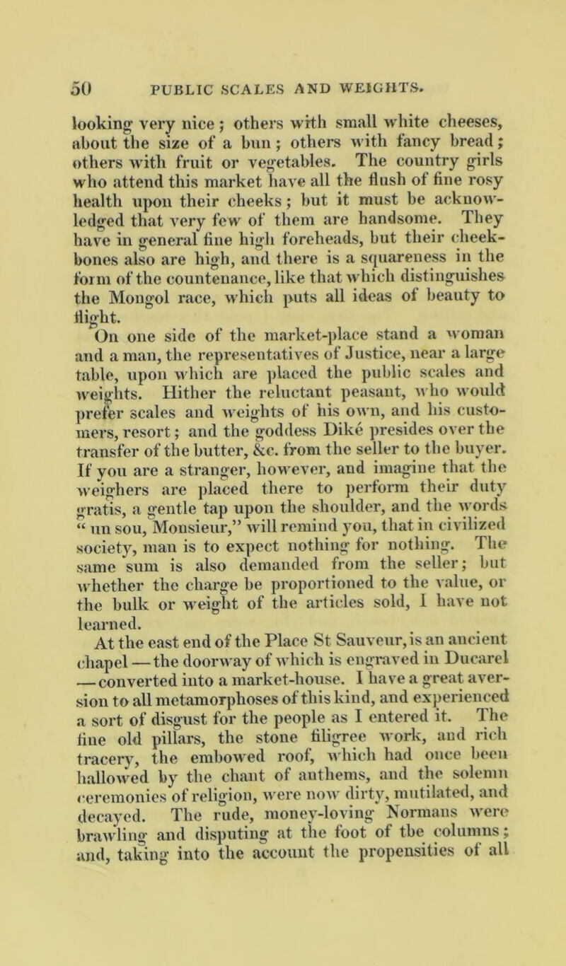 lookings very nice ; others with small white cheeses, about the size of a bun; others with fancy bread; others with fruit or vegetables. The country girls who attend this market have all the flush ot fine rosy health upon their cheeks; but it must be acknow- ledged that very few of them are handsome. They have in general fine high foreheads, but their cheek- bones also are high, and there is a squareness in the form of the countenance, like that which distinguishes the Mongol race, which puts all ideas oi beauty to flight. On one side of the market-place stand a woman and a man, the representatives of Justice, near a large table, upon w hich are placed the public scales and weights. Hither the reluctant peasant, r\ ho would prefer scales and weights of his own, and his custo- mers, resort; and the goddess Dike presides over the transfer of the butter, &c. from the seller to the buyer. If you are a stranger, however, and imagine that the weighers are placed there to perform their duty gratis, a gentle tap upon the shoulder, and the words “ iin sou,Monsieur,” will remind you, that in civilized society, man is to expect nothing for nothing. The same sum is also demanded from the seller; but Avhether the charge be proportioned to the ^ alue, or the bulk or w'eight of the articles sold, i have not learned. At the east end of the Place St Sauveur,is an ancient chapel —the doorway of w hich is engraved in Ducarel — converted into a market-house. I have a great aver- sion to all metamorphoses of this kind, and experienced a sort of disgust for the people as I entered it. The flue old pillars, the stone filigree work, and rich tracery, the embow'ed roof, which had once been hallowed by the chant of anthems, and the solemn ceremonies of religion, were now dirty, mutilated, and decayed. The rude, money-loving Normans were brawling and disputing at the foot of the columns; and, taking into the account the propensities of all