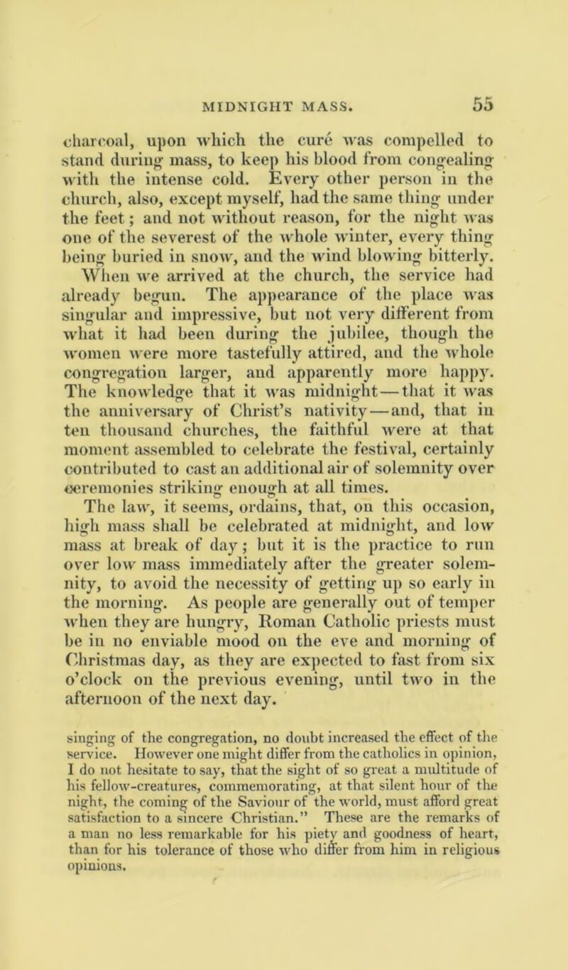 diarc^oal, upon which the cure was compelled to stand during- mass, to keep his blood from congealing with the intense cold. Every other person in the church, also, except myself, had the same thing under the feet; and not without reason, for the night was one of the severest of the Avhole winter, every thing being buried in snow, and the wind blowing bitterly. Wlieii we arrived at the church, the service had already begun. The appearance of the place was singular and impressive, but not very different from what it hail been during the jubilee, though the women u ere more tastefully attired, and the whole congi-egation larger, and apparently more happ)'. The knowledge that it was midnight—that it was the anniversary of Christ’s nativity—and, that in ten thousand churches, the faithful were at that moment assembled to celebrate the festival, certainly contributed to cast an additional air of solemnity over ceremonies striking enough at all times. The law, it seems, ordains, that, on this occasion, high mass shall be celebrated at midnight, and low mass at break of day; but it is the practice to run over low mass immediately after the greater solem- nity, to avoid the necessity of getting up so early in the morning. As people are generally out of temper when they are hungry, Roman Catholic priests must be ill no enviable mood on the eve and morning of (’hristmas day, as they are expected to fast from six o’clock on the previous evening, until two in the afternoon of the next day. singing of the congregation, no doubt increased the effect of the service. However one might differ from the catholics in opinion, I do not hesitate to say, that the sight of so great a midtitude of his fellow-creatures, commemorating, at that silent hour of the night, the coming of the Saviour of the world, must afford great satisfaction to a sincere Christian.” These are the remarks of a man no less remarkable for his pietv and goodness of heart, than for his tolerance of those who differ fi-om him in religious opinions.