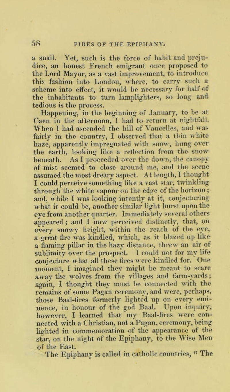 a snail. Yet, such is the force of habit and preju- dice, an honest French emig-rant once proposed to the Lord Mayor, as a vast improvement, to introduce this fashion into London, nhere, to carry such a scheme into effect, it would be necessary for half ot the inhabitants to turn lamplighters, so long and tedious is the process. Happening, in the beginning of January, to be at Caen in the afternoon, I had to return at nightfall. When I had ascended the hill of Vancelles, and was fairly in the country, I observed that a tbin white haze, apparently impregnated with snon', hung over the earth, looking like a reflection from the snow beneath. As I proceeded over the down, the canopy of mist seemed to close around me, and the scene assumed the most dreary aspect. At length, 1 thought I could perceive something like a vast star, twinkling through the white vapour on the edge of the horizon ; and, while I Avas looking intently at it, conjecturing Atdiat it could be, another similar light burst ujion the eye from another quarter. Immediately several others appeared ; and I iioaa^ perceived distinctly, that, on ev^ry snowy height, within the reach of the eye, a great fire aaas kindled, Avhicb, as it blazed up like a fiaraing pillar in the hazy distance, threw an air of sublimity over the prospect. I could not for my life conjecture Avhat all these fires were kindled for. One moment, I imagined they might be meant to scare aAA iiy the Avolves from the villages and farm-yards; again, I thought they must be connected Avith the remains of some Pagan ceremony, and AA ere, perhaps, those Baal-fires formerly lighted up on every emi- nence, in honour of the god Baal. Upon inquiry, hoAA'ever, I learned that ray Baal-fires AA ere con- nected Avith a Christian, not a Pagan, ceremony, being lighted in commemoration of the appearance of the star, on the night of the Epiphany, to the Wise Men of the East. The Epiphany is called in catholic countries, “ The