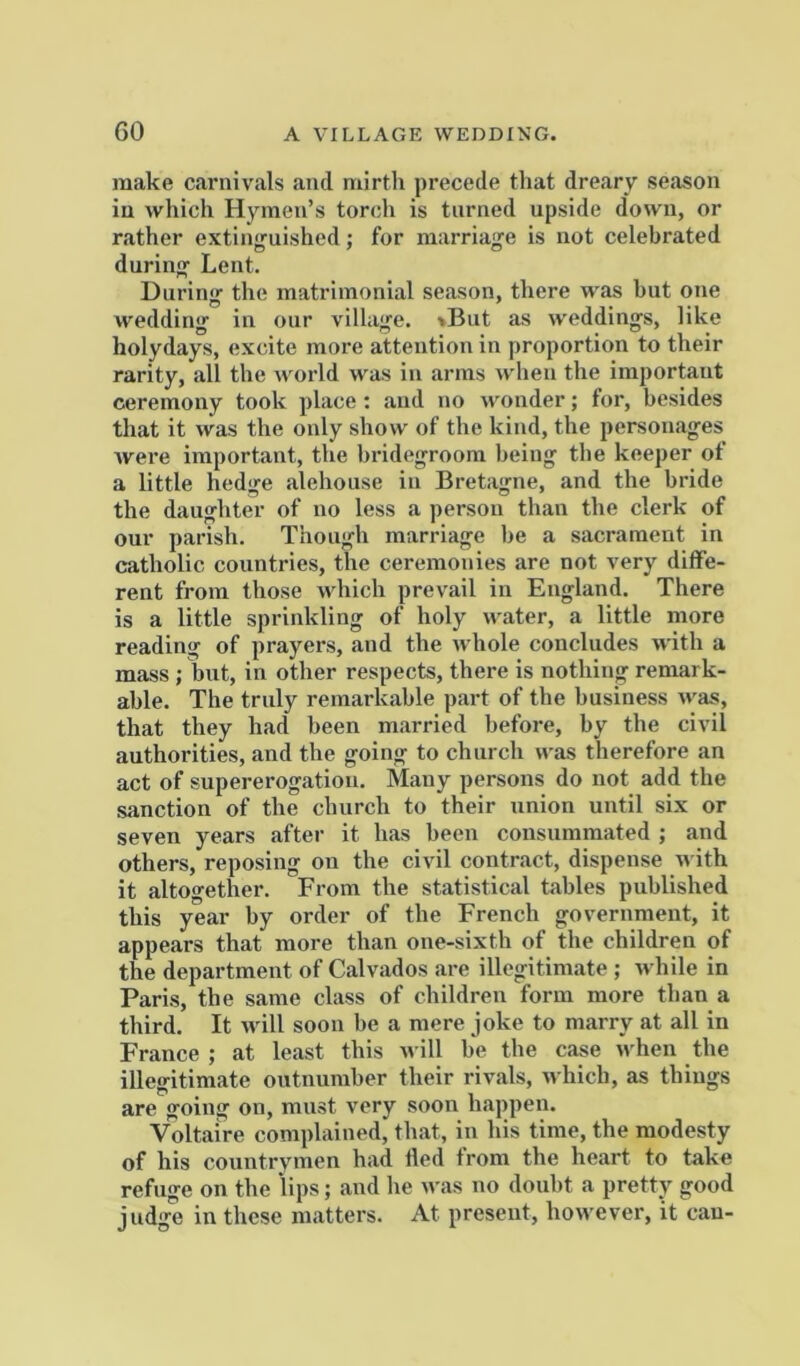GO A VILLAGE WEDDING. make carnivals and mirth precede that dreary season in which Hymen’s torch is turned upside down, or rather extinguished; for marriage is not celebrated during Lent. During the matrimonial season, there was but one wedding in our village. »But as weddings, like holydays, excite more attention in proportion to their rarity, all the world was in arms when the important ceremony took place : and no wonder; for, besides that it was the only show of the kind, the personages were important, the bridegroom being the keeper of a little hedge alehouse in Bretagne, and the bride the daughter of no less a person than the clerk of our parish. Though marriage be a sacrament in catholic countries, the ceremonies are not very diffe- rent from those which prevail in England. There is a little sprinkling of holy water, a little more reading of prayers, and the whole concludes with a mass ; but, in other respects, there is nothing remark- able. The truly remarkable part of the business was, that they had been married before, by the civil authorities, and the going to church was therefore an act of supererogation. Many persons do not add the sanction of the church to their union until six or seven years after it has been consummated ; and others, reposing on the civil contract, dispense M ith it altogether. From the statistical tables published this year by order of the French government, it appears that more than one-sixth of the children of the department of Calvados are illegitimate ; M hile in Paris, the same class of children form more than a third. It will soon be a mere joke to marry at all in France ; at least this will be the case when the illegitimate outnumber their rivals, n hich, as things are going on, must very soon happen. Voltaire complained, that, in his time, the modesty of his countrymen had fled from the heart to take refuge on the lips; and he was no doubt a pretty good judge in these matters. At present, however, it cau-