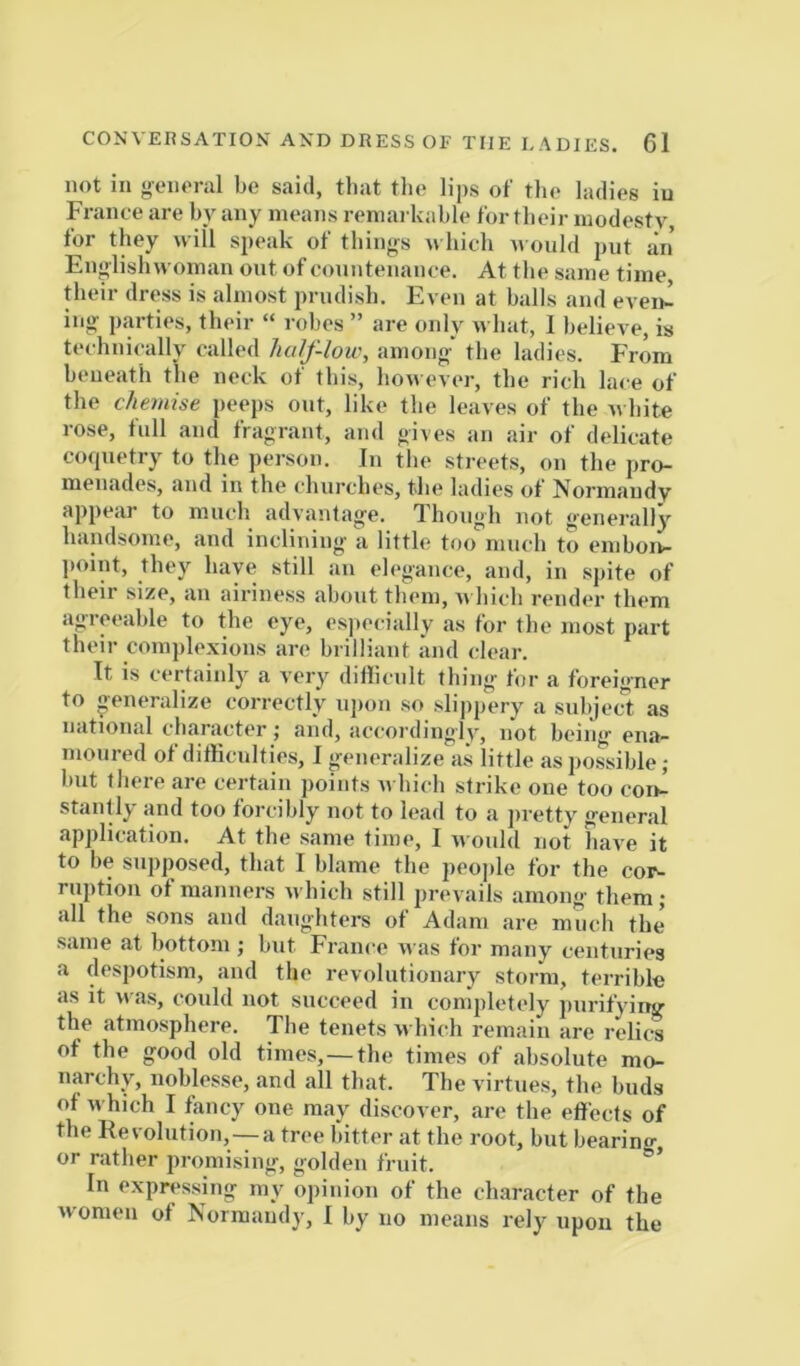 not in o-oiioral be said, that the lips of tlie ladies iu France are by any means remarkable for their modesty for they will speak of thing's n hich would put an Englishwoman out of countenance. At the same time, their dress is almost prudish. Even at balls and even^ iiig parties, their “ robes ” are only what, 1 believe, is technically called half-low, among the ladies. From beneath the neck of this, however, the rich lace of the chemise peeps ont, like the leaves of the white rose, full and fragrant, and gives an air of delicate coquetry to the person. In the streets, on the pro- menades, and in the churches, the ladies of Normandy appear to much advantage. Though not genei'ally handsome, and inclining a little too much to einbon- ])oint, they have still an elegance, and, in spite of their size, an airiness about them, v\ liicli render them agreeable to the eye, esjtecially as for the most part their complexions are brilliant and clear. It is certainly a very dillicnlt thing for a foreig'ner to generalize correctly ui»on so slippery a subjec^t as national character; and, accordingly, not being- ena- moured of difficulties, I generalize as little as possible ; but tliere are certain points Avhich strike one too con- stantly and too forcibly not to lead to a jiretty general application. At the same time, I would not have it to be supposed, that I blame the peojile for the cor- ruption of manners which still prevails among- them; all the sons and daughters of Adam are much the’ same at bottom j but France was for many centuries a despotism, and the revolutionary storm, terrible as it was, could not succeed in completely purifying the atmosphere. The tenets which remain are relics of the good old times,—the times of absolute mo- narchy, noblesse, and all that. The virtues, the buds of which I fancy one may discover, are the effects of the Revolution,—-a tree bitter at the root, but bearing or rather promising, golden fruit. ’ In expressing my opinion of the character of the women of Normandy, I by no means rely upon the