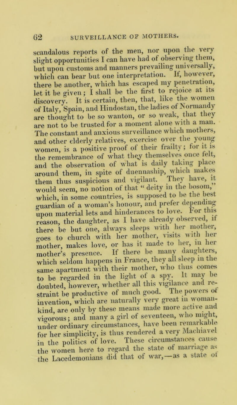 G2 SURVEILLANCE OF MOTHERS. scandalous reports of the men, nor upon the very sliffht opportunities 1 can have had of ohserviii”' them, but upon customs and manners prevailing; universally, which can bear but one interpi’etation. It, however, there be another, which has escaped my penetration, let it be given; I shall be the first to rejoice at its discovery. It is certain, then, that, like the women of Italy, Spain, and Hindostan, the ladies of Jsorman y are thought to be so wanton, or so u'eak, that they are not to be trusted for a moment alone with a man. The constant and anxious surveillance which mothers, and other elderly relatives, exercise over the young; women, is a positive proof of their frailty; for it is the remembrance of what the^ themselves once felt, and the observation of what is daily taking place around them, in spite of duennaship, which makes them thus suspicious and vigilant. They have, it would seem, no notion of that “ deity in the bosom, which, in some countries, is supposed to be the best •ruardian of a woman’s honour, and prefer depending upon material lets and hinderances to love, ror this reason, the daughter, as I have already observed, if there be but one, always sleeps with her mother, o-oes to church until her mother, visits uitli her mother, makes love, or has it made to her, in hei mother’s presence. If there be many daughters, which seldom happens in France, they all sleep in tlie same apartment u ith their mother, who thus comes to be regarded in the light of a spy. It may be doubted, however, whether all this vigilance and re- straint be productive of much good. The powers ot invention, which are naturally very great in u oniaii- kind, are only by these means made more active aiui vio-orous; and raanv a girl of seventeen, who might, under ordinary circumstances, have been remarkable for her simplicity, is thus rendered a very Macliiavel in the politics of love. These circumstances cause the women here to regard the state of marriage as the Lacedemonians did that of war, as a state of