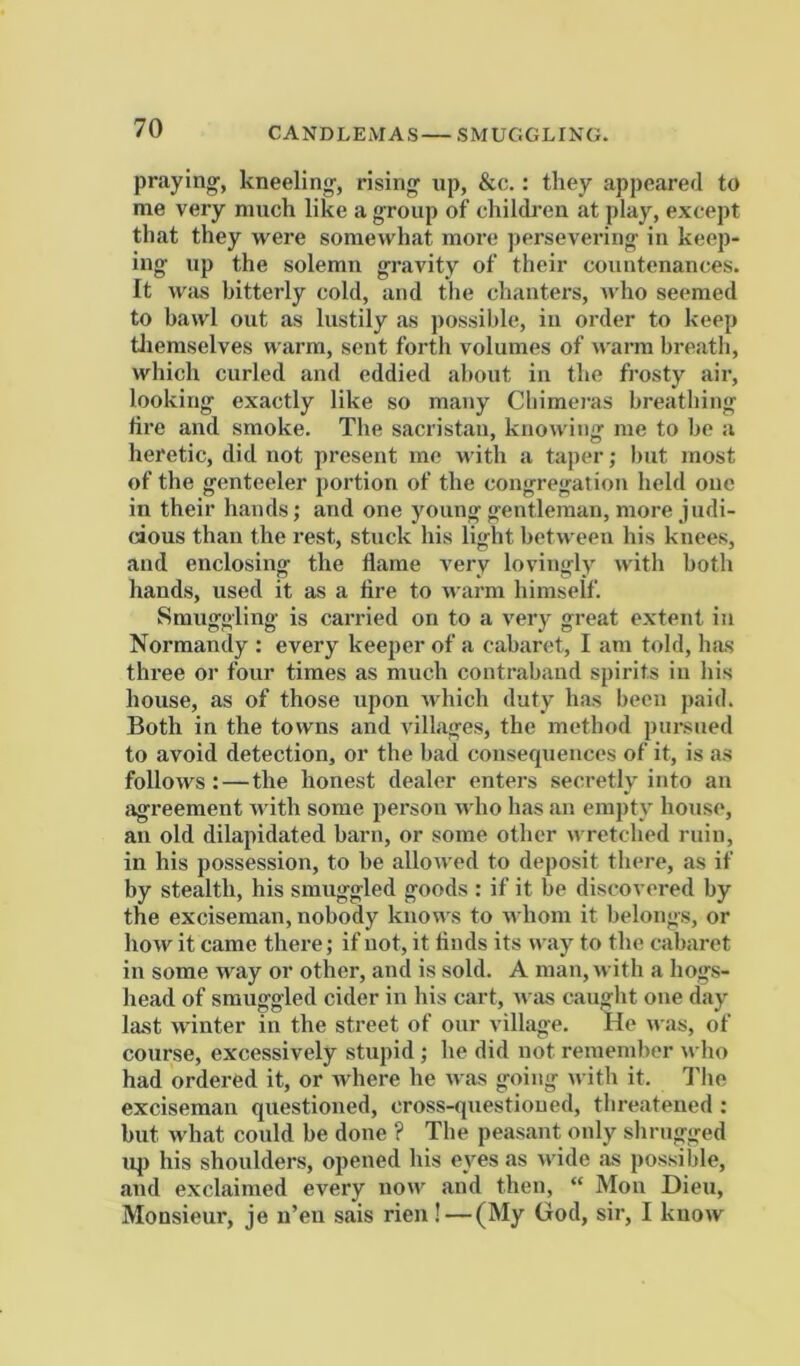 praying, kneeling, rising up, &c.: they appeared to me very much like a group of childi-eu at play, except that they were somewhat more persevering in keep- ing up the solemn gravity of their countenances. It was bitterly cold, and the chanters, who seemed to bawl out as lustily as jiossible, in order to keep Uiemselves warm, sent forth volumes of warm breath, which curled and eddied iihout in tlie frosty air, looking exactly like so many Cbimei’as breathing fire and smoke. The sacristan, knowiiiir me to be a heretic, did not present me with a taper; but most of the genteeler portion of the congregation held one in their hands; and one young gentleman, more judi- cious than the rest, stuck his light between his knees, and enclosing the flame very lovingly with both hands, used it as a fire to warm himself. Smuggling is carried on to a very great extent in Normandy : every keeper of a cabaret, I am told, has three or four times as much contraband spirits in his house, as of those upon Avhich duty has been paid. Both in the towns and villages, the method pui’siied to avoid detection, or the bad consequences of it, is as folloAvs:—the honest dealer enters secretly into an agreement Avith some person Avho has an empty house, an old dilapidated barn, or some other Avretched ruin, in his possession, to be alloAi ed to deposit there, as if by stealth, his smuggled goods : if it be discovered by the exciseman, nobody knoAA s to AA hom it belongs, or hoAV it came there; if not, it finds its nay to the cabaret in some Avay or other, and is sold. A man, Avith a hog-s- head of smuggled cider in his cart, aa us caught one day Ia.st Avinter in the street of our village. He Ai as, of course, excessively stupid ; he did not remember avIio had ordered it, or Avhere he Avas going with it. I'he exciseman questioned, cross-qiiestioued, threatened : but Avhat could be done ? The peasant only shrugged u|) his shoulders, opened his eyes as Avide as possible, and exclaimed every noAv and then, “ Mon Dieu, Monsieur, je u’en sais rien ! — (My God, sir, I kuoAv
