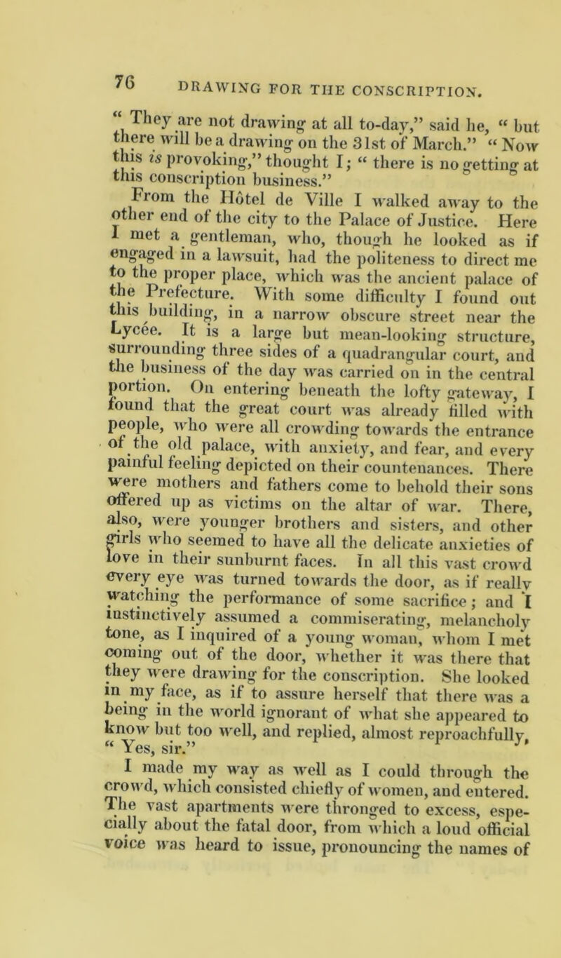 “ They are not drawing at all to-day,” said he, “ hut there will be a drawing on the 3Ist of March.” “ Now this is provoking,” thought I; “ there is no getting at this conscription business.” From the H6tel de Ville I walked away to the other end ot the city to the Palace of Justice. Here 1 met a gentleman, who, though he looked as if engaged in a lawsuit, had the politeness to direct me to the proper place, which was tlie ancient palace of the 1 refecture. Witli some difficulty I found out this building, in a narrow obscure street near the Lycee. It is a large but mean-looking structure, surrounding three sides of a quadrangular court, and tlie business ot the day was carried on in the central portion. Oil entering' beneath the lofty gateway, I tound that the great court was already tilled with people, who were all crowding towards the entrance ot the old palace, with anxiety, and fear, and every pamtul teeling depicted on their countenances. There ^re mothers and fathers come to behold their sous offered up as victims on the altar of war. There, also, were younger brothers and sisters, and other ^rls who seemed to have all the delicate aux’ieties of love in their sunburnt faces. In all this vast crowd every eye ivas turned towards tlie door, as if really watching the perfonnance of some sacrifice; and *I instinctively assumed a commiserating, melancholy tone, as I inquired of a young woman, n hom I met coming’ out of the door, whether it was there that they were drawing for the conscription. She looked in my face, as if to assure herself that there was a being in the world ignorant of what she appeared to know but too well, and refilled, almost reproachfully, “ Yes, sir.” I made my way as well as I could through the crowd, which consisted chiefly of women, and entered. The vast apartments were thronged to excess, espe- cially about the fatal door, from which a loud official voice was heard to issue, pronouncing the names of