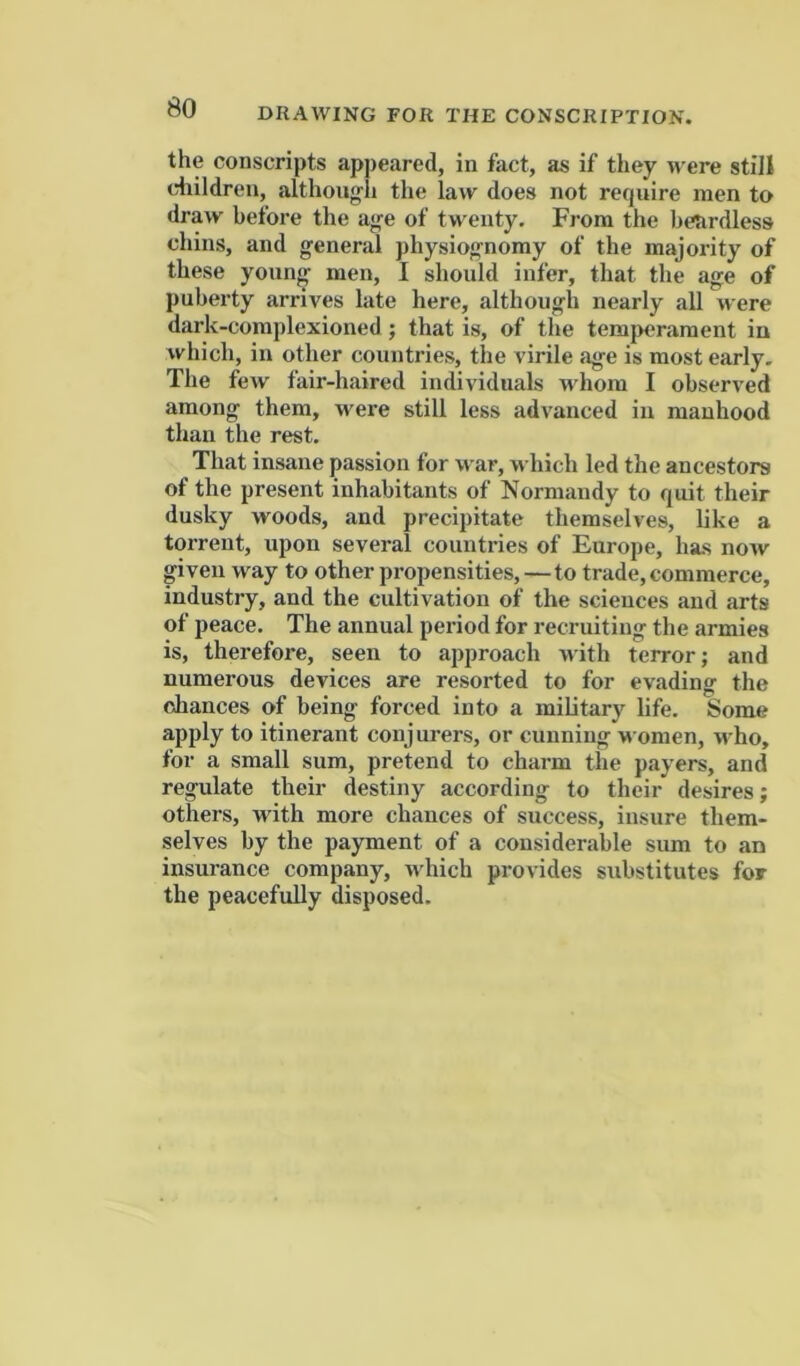 the conscripts appeared, in fact, as if they were still diildren, althoug'Ii the law does not require men to draw before the aj^e of twenty. From the beardless chins, and general physiognomy of the majority of these young men, I should infer, that the age of puberty arrives late here, although nearly all were dark-complexioned; that is, of the temperament iu which, in other countries, the virile age is most early. The few fair-haired individuals whom I observed among them, were still less advanced iu manhood than the rest. That insane passion for war, M'hich led the ancestors of the present inhabitants of Normandy to quit their dusky woods, and precipitate themselves, like a torrent, upon several countries of Europe, has now given way to other propensities,—to trade, commerce, industry, and the cultivation of the sciences and arts of peace. The annual period for recruiting the armies is, therefore, seen to approach with terror; and numerous devices are resorted to for evading the ciances of being forced into a military life. Some apply to itinerant conjurers, or cunning >^ omen, who, for a small sum, pretend to charm the payers, and regulate their destiny according to their desires; others, with more chances of success, insure them- selves by the payment of a considerable sum to an insurance company, which provides substitutes for the peacefully disposed.