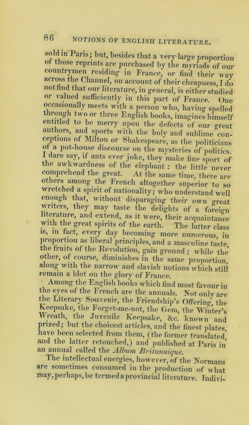 NOTIONS OF ENGLISH LITERATURE. soldin Pans; but, besides that a very larg-e proportion ot those reprints are purcliased by the myriads of our oountrynien residin<r in France, or find their nay across the Channel, on account of their cheapness, I do nothnd that our literature, in general, is either studied or valued suflicieiitly in this part of France. One occasionally meets n illi a person n ho, having spelled through tu oor three English books, imagines himself entitled to be merry upon the defects of our rn-eat authors, and sports with the holy and sublime”con- ceptions of Milton or Shakespeare, as the iioliticians ot a pot-house discourse on the mysteries of iiolitics. 1 dare say, if ants ever joke, they make fine siiort of the awkwardness of the elephant : the little never comprehend the great. At the same time, tliere are others among the French altogether superior to so wretched a spirit of nationality; tvho understand n ell enough that, without disparaging their own o-reat vyriters, they may taste the delights of a forei-ni literature, and extend, as it were, their acquaintance with the great spirits of the earth. The latter class IS, in fact, every day becoming more numerous in proportion as liberal principles, and a masculine taste the fruits of the Revolution, gain ground ; while the other, of course, diminishes in the same proportion along with the narrow and slavish notions u'bich still r6itiaiii. a blot ou the ^'lorv of Franco, Among the English books which find most favour in the eyes of the French are the annuals. Not only are the Literary Souvenir, the Friendship’s Offerimr' the Keepsake, the Forget-me-not, the Gem, the Winter’s Wreath the Juvenile Keepsake, &c. knonn and prized j but the choicest articles, and the finest plates have been selected from them, (the former translated’ and the latter retouched,) and jniblished at Paris in an annual called the Alhtun BvxtQ’nniquc, The intellectual enei^gies, however, of the Normans are sometimes consumed in the production of what may, perhaps, be termed a provincial literature. Iiidivi-