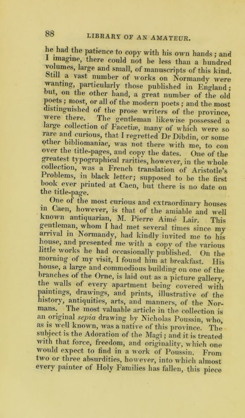 library of an amateur. he had the patience to copy wdth his oivn hands ; and 1 imagine tliere could not be less than a hundred VO umes, large and small, of manuscripts of this kind. Otill a vast number of -works on Normandy were wanting particularly those published in England; out, on the other band, a great number of the old poets ; most, or all of the modern poets ; and the most aistinguished of the prose writers of the province, weie there. Tlie gentleman likewise possessed a large collection of Facetiie, many of which were so rare and curious, that 1 regretted DrDibdin, or some Qtlier bibliomaniac, was not there with me, to con over the title-pages, and copy the dates. One of the greatest typographical rarities, ho-n ever, in the whole collection, Mas a French translation of Aristotle’s 1 roblems, in black letter; supposed to bo the first book ever printed at Caen, but there is no date on the title-page. One of the most curious and extraordinary houses m Caen, hoM'ever, is that of the amiable and M ell known antiquarian, M. Pierre Aime Lair. This gentleman, whom I had met several times since my amval in Normandy, had kindly invited me to his house, and presented me Mutli a copy of the various little M’orks he had occasionally published. On the morning of my visit, I found him at breakfast. His house, a lai^e and commodious building ou one of the branches of the Orne, is laid out as a picture gallery, the walls of every apartment being covered Mitli paintings, draM-ings, and prints, illustrative of the history, antiquities, arts, and manners, of the Nor- mans. The most valuable article in the collection is an original sepia drawing liy Nicholas Poussin, n ho, as is M ell knoM n, Mas a native of this jirovince. The subject is the Adoration of the Magi; and it is treated with that force, freedom, and originalitv, m hicb one M'ould expect to find in a m ork of Poussin. From tM^o or three absurdities, hoM ever, into M hich almost every painter of Holy Families has fallen, this piece