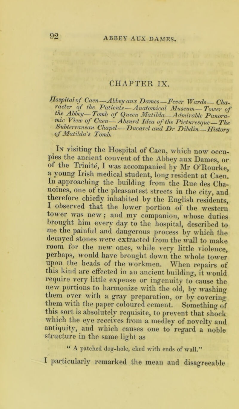 abbey aux dames. CHAPTER IX. Hospitalof Caen—Abbey aux Dames—Fever Wards Cha- racter of the Patients—Anatomical Museum—Town- of the Abbey— Tomb of Queen Matilda—Admirable Panora- mtc View of Caen — Absurd Idea of the Picturesque The Subterranean Chapel—Ducarcl and Dr Dibdin—Historv of Matilda’’s Tomb* In visitin'^ the Hospital of Caen, wln’ch now occu- pies the ancient convent of the Abbey aux Dames, or of the Trinite^ I was accompanied by Mr O’Rourke, a young Irish medical student, long resident at Caen! In approaching the building from the Rue des Cha- noines, one of the pleasantest streets in the cit}% and theiefore chiefly inhabited by the Eiiijlish residents, I observed that the lower portion of the >vestern tower was new; and my companion, wliose duties brought him every day to the hospital, described to me the painful and dangerous process bv which the decayed stones were extracted from the wall to make room for the new ones, while very little violence, perhaps, would have brought down the whole tower upon the heads of the w orkmen. When repairs of this kind are effected in an ancient building, it M ould require very little expense or ingenuity to cause the new portions to harmonize n ith the old, by Mashing them oyer Math a gray preparation, or by covering them Avith the paper coloured cement. Something this sort is absolutely requisite, to prevent that shock which the eye receives from a medley of novelty and antiquity, and Avhich causes one to regard a noble structure in the same light as “ A patched dog-hole, eked AvIth ends of AA'all.” I particularly remarked the mean and disagreeable