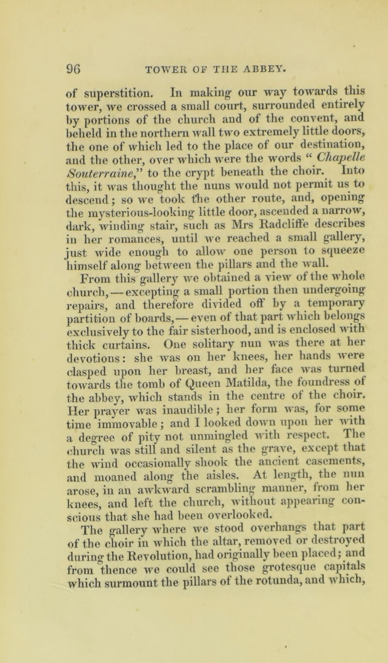 of superstition. In making' our way towards this tower, we crossed a small court, surrounded entirely by portions of the church and of the convent, and beheld in the northern wall two extremely little doors, the one of which led to the place of our destination, and the other, over which were the words Chapelle Souterraine” to the crypt beneath the choir. Into this, it was thought the nuns would not permit us to descend; so we took t'he other route, and, opening the mysterious-looking little door, ascended a narrow, dark, winding stair, such as Mrs Radclifte describes in her romances, until n e reached a small gallery, just wide enough to allow one person to scjueeze himself along between the pillars and the wall. From this gallery we obtained a view ot the u'hole church, — excepting a small portion then undergoing repairs, and therefore divided off by a temporary partition of boards,—even of that part which belongs exclusively to the fair sisterhood, and is enclosed with thick curtains. One solitary nun was there at her devotions: she was on her knees, her hands were clasped upon her breast, and her face was turned towards the tomb of Queen Matilda, the foundress of the abbey, which stands in the centre of the choir. Her prayer Avas inaudible; her form Avas, for some time immovable ; and I looked doAvn upon her with a degree of pity not unmingled Avith respect. The church Avas still and silent as the grave, except that the Avind occasionally shook the ancient casements, and moaned along the aisles. At length, the nun arose, in an aAvkAvard scrambling manner, from her knees, and left the church, Avithout appearing con- scious that she had been overlooked. The •nailery AA’here AA^e stood overhangs that part of the choir in Avhich the altar, removed or destroyed during the Revolution, had originally been placed; and from thence Ave coAild see those grotesque capitals Avhich surmount the pillars ot the rotunda, and Avhich,