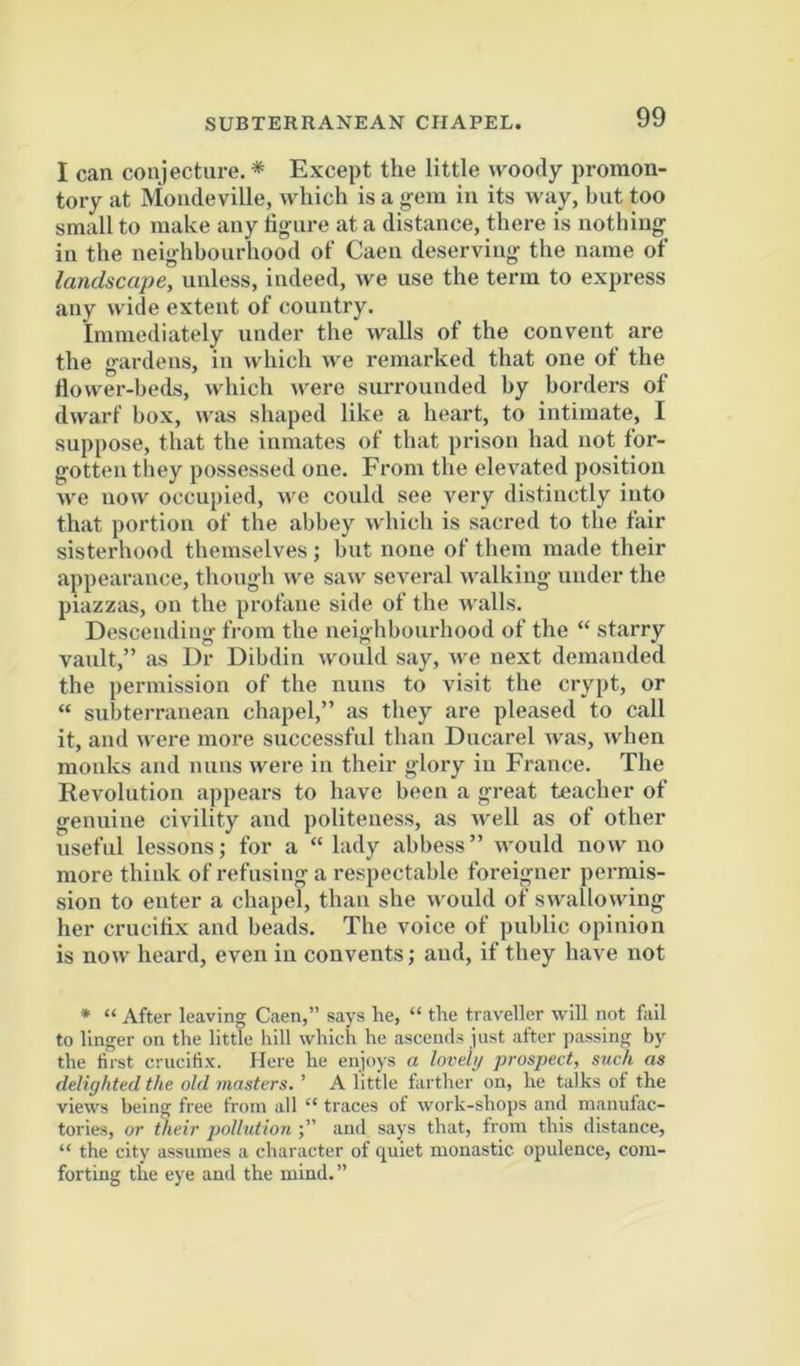 I can conjecture. * Except the little woody promon- tory at Moiideville, which is a gem in its way, but too small to make any ligure at a distance, there is nothing in the neighbourhood of Caen deserving the name of landscape, unless, indeed, we use the term to express any wide extent of country. Immediately under the walls of the convent are the gardens, in which we remarked that one of the flower-beds, which were surrounded by borders of dwarf box, was shaped like a heart, to intimate, I suppose, that the inmates of that prison had not for- gotten they possessed one. From the elevated position we now occupied, we could see very distinctly into that portion of the abbey wliich is sacred to the fair sisterhood themselves ; but none of them made their appearance, though we saw several walking under the piazzas, on the profane side of the walls. Descending from the neighbourhood of the “ starry vault,” as Dr Dibdin would say, we next demanded the permission of the nuns to visit the crypt, or “ subterranean chapel,” as they are pleased to call it, and were more successful than Ducarel was, when monks and nuns were in their glory in France. The Revolution appears to have been a great teacher of genuine civility and politeness, as well as of other useful lessons; for a “ lady abbess” would now no more think of refusing a respectable foreigner permis- sion to enter a chapel, than she vv'ould of swallowing her crucifix and beads. The voice of public opinion is now heard, even in convents; and, if they have not * “ After leaving Caen,” says he, “ the traveller will not fail to linger on the little hill which he ascends just after passing by the first crucifix. Here he enjoys a lovely prospect, such as delighted the old masters. ’ A little farther on, he talks of the views being free from all “ traces of work-shops and manufac- tories, or their pollution and says that, from this distance, “ the city assumes a character of quiet monastic opulence, com- forting the eye and the mind.”
