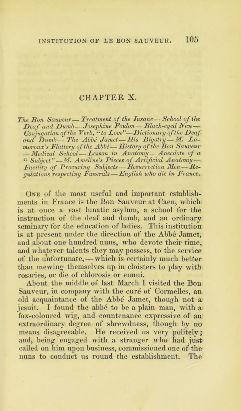 CHAPTER X. The Bon Sauveur— Treatment of the Insane— School of the Deaf and Dumb—Josephine Toulon — Black-eyed Nun — Conjuyation of the Verb, “ to Love”—Dictionary of the Deaf and Dumb—The Abbe Jamet—His Biyotry — M. Lu- moroux's Flattery of the Abbe—History of the Bon Sauveur Medical School — Lesson in Anatomy—Anecdote of a “ Subject”—M. Ameline's Pieces of Artificial Anatomy — Facility of Procuring Subjects — Resurrection Me7i—Re- gulations respecting Funerals—English who die in France. One of the most useful and important establish- ments in France is the Bon Sauveur at Caen, which is at once a vast lunatic asylum, a school for the instruction of the deaf and dumb, and an ordinary seminary for the education of ladies. This institution is at present under the direction of the Abbe Jamet, and about one hundred nuns, who devote their time, and whatever talents they may possess, to the service of the unfortunate, — which is certainly much better than mewing- themselves up in cloisters to play with rosaries, or die of chlorosis or ennui. About the middle of last March I visited the Bon Sauveur, in company with the cure of Cormelles, an old acquaintance of the Abbe Jamet, though not a Jesuit. I found the abbe to be a plain man, with a fox-coloured wig, and countenance expressive of an extraordinary degree of shrewdness, though by no means disagreeable. He received us very politely; and, being engaged with a stranger who had just called on him upon business, commissioned one of the nuns to conduct us round the establishment. The