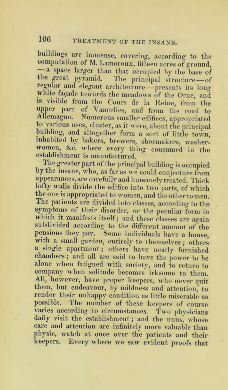 building's are immense, covering, according to the computation of M. Lamoroux, fifteen acres of ground, — a space larger tlian that occupied by the base of the great pyramid. The principal structure — of regular and elegant architecture—presents its long white fafade tow ards the meadow s of the Orne, and IS visible from tlie Cours de la Reine, from the upper part of Vancelles, and from the road to Allemagne. Numerous smaller edifices, appropriated to various uses, cluster, as it Avere, about the ])rincipal building, and altogether form a sort of little town, inhabited by bakers, breivers, shoemakers, w asher- women, &c. where every thing consumed in the establishment is manufactured. The greater part of the principal building is occupied by the insane, who, as far as w'e could conjecture from appearances, are carefullyand humanely treated. Thick lofty n^alls divide the edifice into two parts, of w hich the one is approjiriated to women, and the other to men. The patients are divided into classes, according to the symptoms of their disorder, or the peculiar form iu which it manifests itself j and these classes are again subdivided according to the different amount of the pensions they pay. Some individuals have a house, with a small garden, entirely to themselves; others a single apartment; others have neatly furnished chambers; and all are said to have the power to be alone wdien fatigued w ith society, and to return to company wdien solitude becomes irksome to them. All, how'ever, have proper keepers, w ho never quit them, but endeavour, by mildness and attention, to render their unhappy condition as little miserable as possible. The number of these keej)ers of course varies according to circumstances. Two physicians daily visit the establishment; and the nunsj Avhose care and attention are infinitely more valuable than physic, AA-atch at once over the patients and their keepers. Every Avhere we saAv evident proofs that