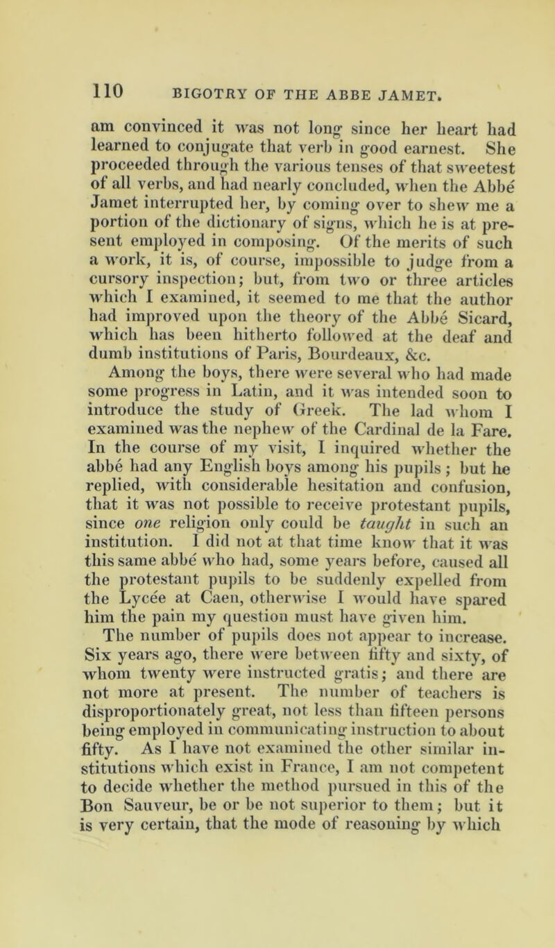 BIGOTRY OF THE ABBE JAMET. am convinced it was not long- since her heart had learned to conjug-ate that verb in good earnest. She proceeded through the various tenses of that sweetest of all verbs, and had nearly concluded, ndien the Abbe Jamet interrupted her, by coming over to shew me a portion of the dictionary of signs, which he is at pre- sent employed in composing. Of the merits of such a work, it is, of course, impossible to judge from a cursory inspection; but, from two or three articles which I examined, it seemed to me that the author had improved upon the theory of the Abbe Sicard, which has been hitherto followed at the deaf and dumb institutions of Paris, Bourdeaux, &c. Among the boys, there were several who had made some progress in Latin, and it n as intended soon to introduce the study of (Jreek. The lad nhora I examined was the nephew of the Cardinal de la Fare. In the course of my visit, I inquired whether the abbe had any English boys among his pupils ; but he replied, with considerable hesitation and confusion, that it was not possible to receive protestant pupils, since one religion only could be taught in such an institution. 1 did not at that time know that it was this same abbe' who had, some yeai-s before, caused all the protestant pupils to be suddenly expelled from the Lycee at Caen, otherwise I would have spared him the pain my question must have given him. The number of pupils does not appear to increase. Six years ago, there w ere betn een hfty and sixty, of whom twenty were instructed gratis; and there are not more at present. The number of teachers is disproportionately great, not less than fifteen persons being employed in communicating instruction to about fifty. As I have not examined the other similar in- stitutions which exist in France, I am not competent to decide whether the method ptirsued in this of the Bon Sauveur, be or be not superior to them; but i t is very certain, that the mode of reasoning by which