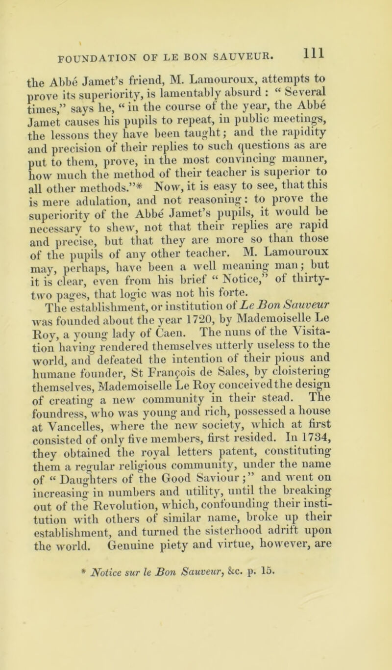 the Abbe Jamet’s friend, M. Laraoiironx, attempts to prove its superiority, is lamentably absurd : “ Several times,” says he, “ in the course of the year, the Abbe Jamet causes his pupils to repeat, in public meetings, the lessons they have been taught; and the rapidity and precision of their replies to such questions as are put to them, prove, in the most convincing manner, how much the method ot their teacher is supeiioi to all other methods.”* Now, it is easy to see, that this is mere adulation, and not reasonings; to prove the superiority of the Abbe Jamet’s pupils, it would be necessary to shew, not that their replies are rapid and precise, but that they are more so than those of the pupils of any other teacher. M. Lamouroux may, perhaps, have been a well meaning man; but it is clear, even from his brief “ Notice,” ot thirty- two pages, that logic was not his forte. The establishment, or institution of Ze Bon Sauveur was founded about the year 17-20, by Mademoiselle Le Roy, a young lady of Caen. The nuns of the Visita- tion having rendered themselves utterly useless to the world, ainf defeated the intention of their pious and humane founder, St Franfois de Sales, by cloistering themselv'es. Mademoiselle Le Roy conceived the design of creating a new community in their stead. The foundress,^!^ was young and rich, possessed a house at Vancelles, where the new society, which at first consisted of only five members, first resided. In 1734, they obtained the royal letters patent, constituting them a regular religious community, under the name of “Daugliters of the Good Saviour;” and went on increasing in numbers and utility, until the breaking out of the Revolution, which, confounding their insti- tution with others ot similar name, broke up their establishment, and turned the sisterhood adrift upon the world. Genuine piety and virtue, however, are * Notice sur le Bon Sauveur, &c. p. 15.