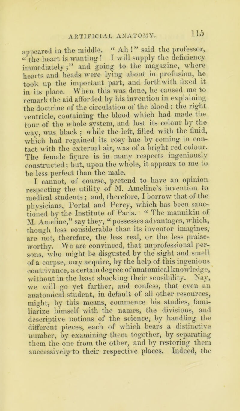 appeared iu the middle. “ Ah !” said the professor, “the heart is wantin'^! I M'ill supply the dclieiency immediately;” aud goin^ to the magazine, where hearts and heads u^ere lying about iu profusion, he took up the important part, and forthwith fixed it iu its place. When this was done, he caused me to remark the aid afforded by his invention in explaining the doctrine of the circulation of the blood : the right ventricle, containing the blood which had made the tour of the whole system, and lost its colour by the way, was black ; while the left, filled Ai ith the fluid, which had regained its rosy hue by coming in con- tact with the external air, Avas of a bright red colour. The female figure is in many respects ingeniously constructed; but, upon the Avhole, it appears to me to be less perfect than the male. I cannot, of course, pretend to have an opinion respecting the utility of M. Ameline’s invention to medical students ; and, therefore, I borroAV that of the physicians. Portal and Percy, Avhich has been sanc- tioned by the Institute of Paris. “ The mannikin of M. Ameiine,” say they, “ possesses advantages, Avhicli, though less considerable than its inventor imagines, are not, therefore, the less real, or the loss praise- Avorthy. We are convinced, that unprofessional per- sons, Avho might be disgusted by the sight and smell of a corpse, may acquire, by the help of this ingenious contrivance, a certain degree of anatomical knoAvledge, Avithout in the least shocking their sensibility. Nay, Ave Avill go yet farther, and confess, that even an anatomical student, in default of all other resources, might, by this means, commence his studies, fami- liarize himself Avith the names, the diAusions, and descriptive notions of the science, by handling the different pieces, each of Avhich bears a distinctive number, by examining them together, by separating them the one from the other, aud by restoring them successively to their respective places. Indeed, the