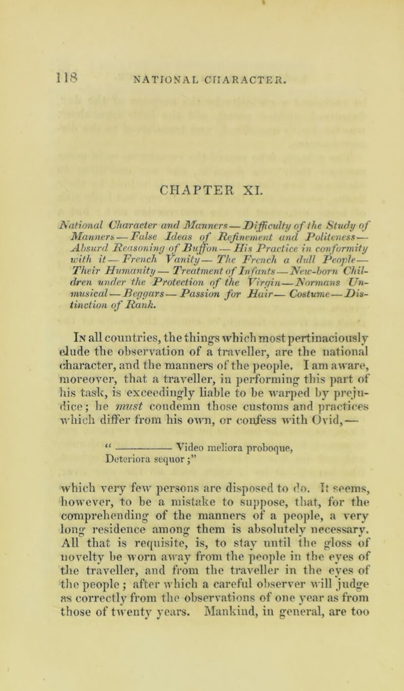 CHAPTER XL National Character and Manners — Difficulty of the Study o f Mannera — False Ideas of Refinement and Politeness — A.hsurd Reasoning of Ruffon — His Practice in conformity with it—French Vanity—The French a dull People— Their Humanity— Treatment o f In fants — New-horn Chil- dren under the Protection of the Virgin—Normans Un- musical—Beggars—Passion fur Hair—Costume—Dis- tinction of Ranh. In all countries, the things which most pertinaciously elude the observation of a traveller, are the national character, and the manners of the people, I am aware, moreover, that a traveller, in performing this part of his task, is exceedingly liable to be warped by preju- dice ; he must condemn those customs and practices which diflFer from his own, or confess with Ovid,— “ Video meliora proboque, Dotciiora sequor which very few persons are disposed to do. If seems, however, to be a mistake to suppose, that, for the comprehending of the manners of a people, a very long residence among them is absolutely necessary. All that is requisite, is, to stay until the gloss of novelty be worn away from the people in the eyes of tJie traveller, and from the traveller in the eyes of the people ; sifter which a careful observer will judge as correctly from the observations of one year as from those of tn enty years. Mankind, in general, are too