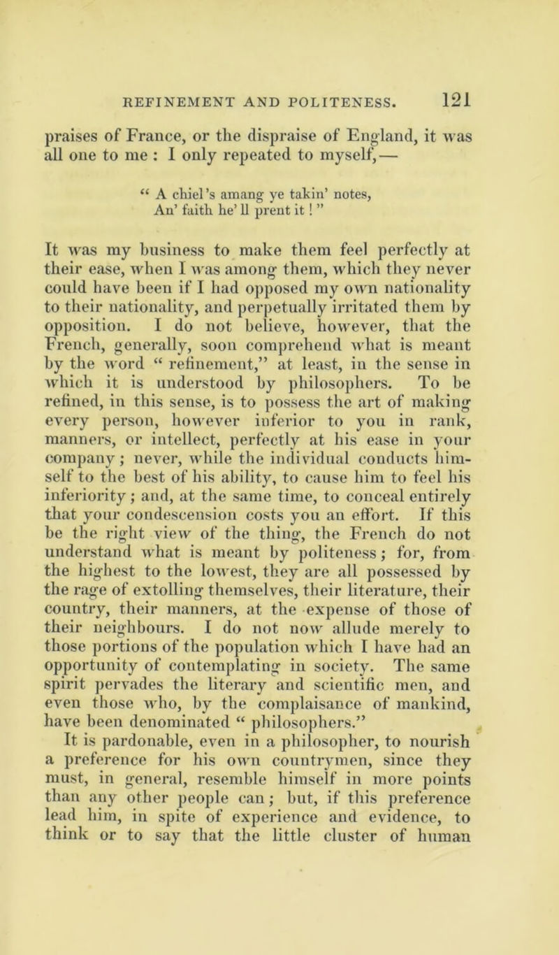 praises of France, or the dispraise of England, it was all one to me ; 1 only repeated to myself,— “ A chiel’s amang ye takiu’ notes. An’ faith he’ U prent it! ” It was my business to make them feel perfectly at their ease, when I was among them, which they never conld have been if 1 had opposed my own nationality to their nationality, and perpetually irritated them by opposition. I do not believe, however, that the French, generally, soon comprehend what is meant by the word “ retineraent,” at least, in the sense in which it is understood by philosophers. To he relined, in this sense, is to possess the art of making every person, however inferior to you in rank, manners, or intellect, perfectly at his e.ase in your company; never, while the individual conducts him- self to the best of his ability, to cause him to feel his inferiority; and, at the same time, to conceal entirely that your condescension costs you an effort. If this he the right view of the thing, the French do not understand what is meant by politeness; for, from the highest to the lowest, they are all possessed by the rage of extolling themselves, their literature, their country, their manners, at the expense of those of their neighbours. I do not now allude merely to those portions of the population w hich I have had an opportunity of contemplating in society. The same spirit pervades the literary and scientific men, and even those who, by the complaisance of mankind, have been denominated “ philosophers.” It is pardonable, even in a philosopher, to nourish a preference for his owui countrjmen, since they must, in general, resemble himself in more points than any other people can; but, if this preference lead him, in spite of experience and evidence, to think or to say that the little cluster of human